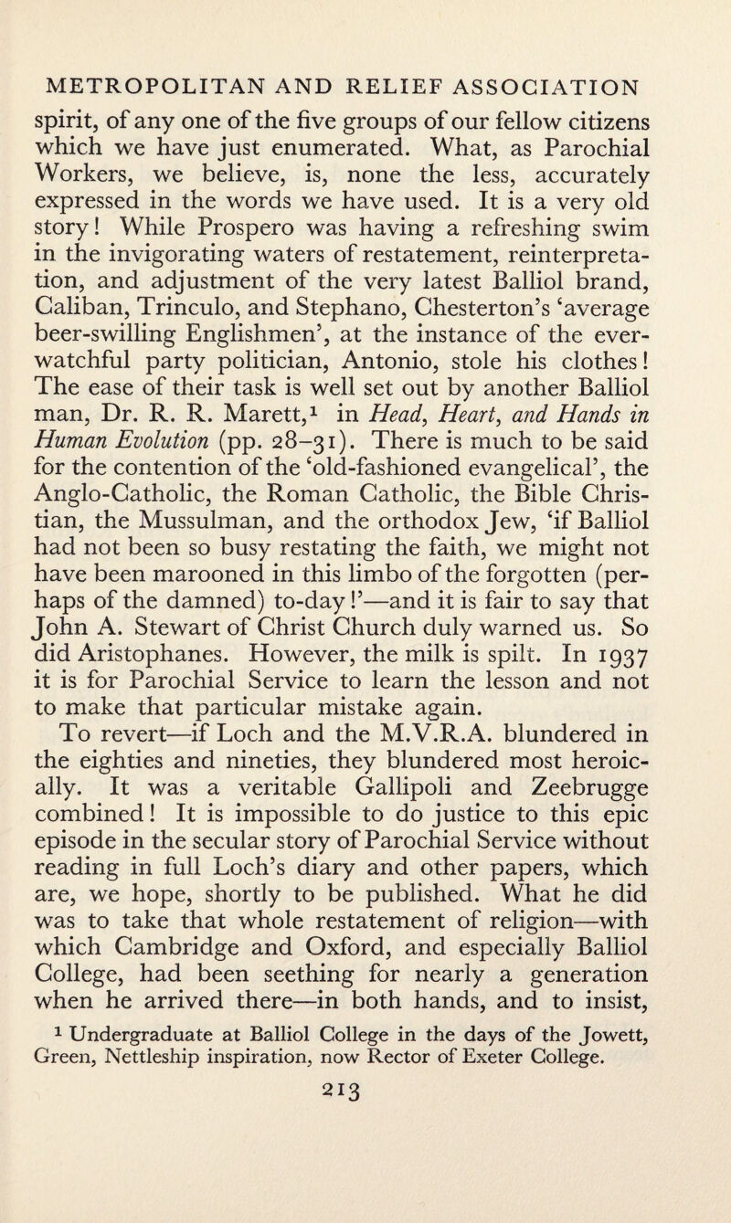 spirit, of any one of the five groups of our fellow citizens which we have just enumerated. What, as Parochial Workers, we believe, is, none the less, accurately expressed in the words we have used. It is a very old story! While Prospero was having a refreshing swim in the invigorating waters of restatement, reinterpreta¬ tion, and adjustment of the very latest Balliol brand, Caliban, Trinculo, and Stephano, Chesterton’s ‘average beer-swilling Englishmen’, at the instance of the ever- watchful party politician, Antonio, stole his clothes! The ease of their task is well set out by another Balliol man, Dr. R. R. Marett,1 in Head, Heart, and Hands in Human Evolution (pp. 28-31). There is much to be said for the contention of the ‘old-fashioned evangelical’, the Anglo-Catholic, the Roman Catholic, the Bible Chris¬ tian, the Mussulman, and the orthodox Jew, ‘if Balliol had not been so busy restating the faith, we might not have been marooned in this limbo of the forgotten (per¬ haps of the damned) to-day!’—and it is fair to say that John A. Stewart of Christ Church duly warned us. So did Aristophanes. However, the milk is spilt. In 1937 it is for Parochial Service to learn the lesson and not to make that particular mistake again. To revert—if Loch and the M.V.R.A. blundered in the eighties and nineties, they blundered most heroic¬ ally. It was a veritable Gallipoli and Zeebrugge combined! It is impossible to do justice to this epic episode in the secular story of Parochial Service without reading in full Loch’s diary and other papers, which are, we hope, shortly to be published. What he did was to take that whole restatement of religion—with which Cambridge and Oxford, and especially Balliol College, had been seething for nearly a generation when he arrived there—in both hands, and to insist, 1 Undergraduate at Balliol College in the days of the Jowett, Green, Nettleship inspiration, now Rector of Exeter College.