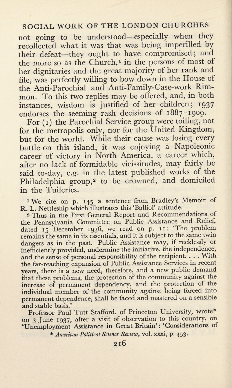 not going to be understood—especially when they recollected what it was that was being imperilled by their defeat—they ought to have compromised; and the more so as the Church,1 in the persons of most of her dignitaries and the great majority of her rank and file, was perfectly willing to bow down in the House of the Anti-Parochial and Anti-Family-Case-work Rim- mon. To this two replies may be offered, and, in both instances, wisdom is justified of her children; 1937 endorses the seeming rash decisions of 1887-1909. For (1) the Parochial Service group were toiling, not for the metropolis only, nor for the United Kingdom, but for the world. While their cause was losing every battle on this island, it was enjoying a Napoleonic career of victory in North America, a career which, after no lack of formidable vicissitudes, may fairly be said to-day, e.g. in the latest published works of the Philadelphia group,2 to be crowned, and domiciled in the Tuileries. 1 We cite on p. 145 a sentence from Bradley’s Memoir of R. L. Nettleship which illustrates this ‘Balliol’ attitude. 2 Thus in the First General Report and Recommendations of the Pennsylvania Committee on Public Assistance and Relief, dated 15 December 1936, we read on p. 11: ‘The problem remains the same in its essentials, and it is subject to the same twin dangers as in the past. Public Assistance may, if recklessly or inefficiently provided, undermine the initiative, the independence, and the sense of personal responsibility of the recipient. ... . With the far-reaching expansion of Public Assistance Services in recent years, there is a new need, therefore, and a new public demand that these problems, the protection of the community against the increase of permanent dependency, and the protection of the individual member of the community against being forced into permanent dependence, shall be faced and mastered on a sensible and stable basis.’ Professor Paul Tutt Stafford, of Princeton University, wrote* on 3 June 1937, after a visit of observation to this country, on ‘Unemployment Assistance in Great Britain’: ‘Considerations of * American Political Science Review, vol. xxxi, p. 453* 2l6