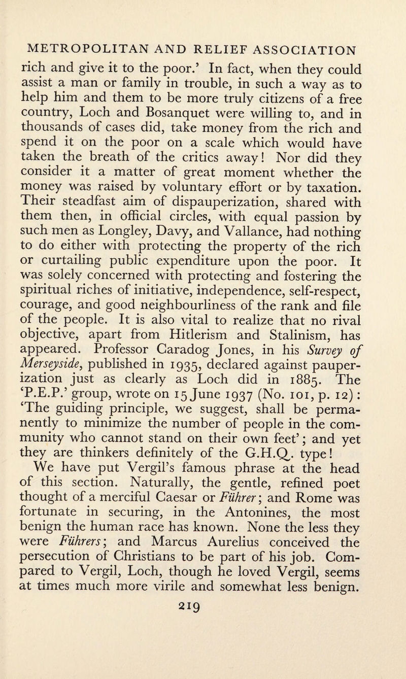 rich and give it to the poor.’ In fact, when they could assist a man or family in trouble, in such a way as to help him and them to be more truly citizens of a free country, Loch and Bosanquet were willing to, and in thousands of cases did, take money from the rich and spend it on the poor on a scale which would have taken the breath of the critics away! Nor did they consider it a matter of great moment whether the money was raised by voluntary effort or by taxation. Their steadfast aim of dispauperization, shared with them then, in official circles, with equal passion by such men as Longley, Davy, and Vallance, had nothing to do either with protecting the property of the rich or curtailing public expenditure upon the poor. It was solely concerned with protecting and fostering the spiritual riches of initiative, independence, self-respect, courage, and good neighbourliness of the rank and file of the people. It is also vital to realize that no rival objective, apart from Hitlerism and Stalinism, has appeared. Professor Caradog Jones, in his Survey of Merseyside, published in 1935, declared against pauper¬ ization just as clearly as Loch did in 1885. The T.E.P.’ group, wrote on 15 June 1937 (No. 101, p. 12): ‘The guiding principle, we suggest, shall be perma¬ nently to minimize the number of people in the com¬ munity who cannot stand on their own feet5; and yet they are thinkers definitely of the G.H.Q,. type! We have put Vergil’s famous phrase at the head of this section. Naturally, the gentle, refined poet thought of a merciful Caesar or Fiihrer; and Rome was fortunate in securing, in the Antonines, the most benign the human race has known. None the less they were Fiihrers; and Marcus Aurelius conceived the persecution of Christians to be part of his job. Com¬ pared to Vergil, Loch, though he loved Vergil, seems at times much more virile and somewhat less benign.