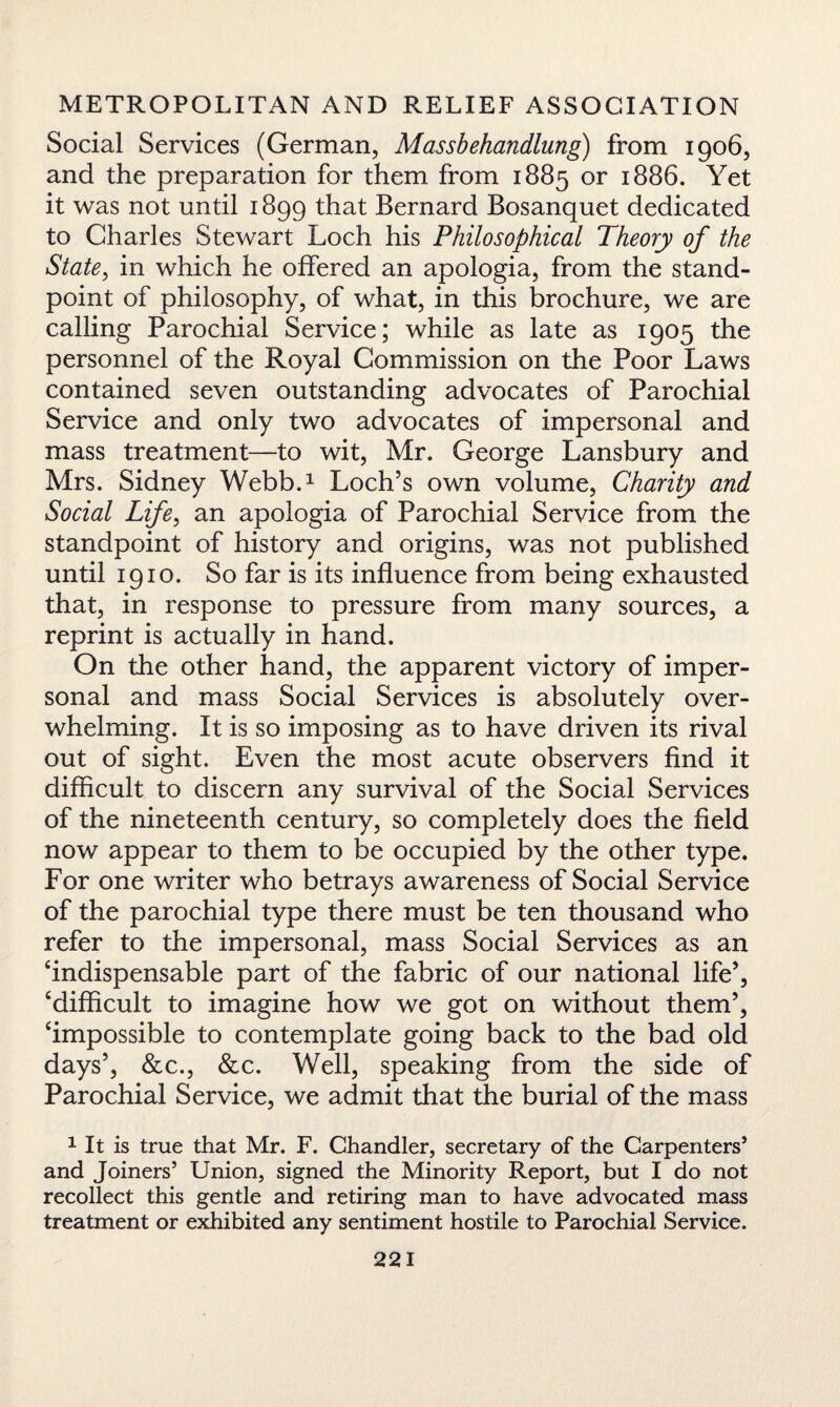 Social Services (German, Massbehandlung) from 1906, and the preparation for them from 1885 or 1886. Yet it was not until 1899 that Bernard Bosanquet dedicated to Charles Stewart Loch his Philosophical Theory of the State, in which he offered an apologia, from the stand¬ point of philosophy, of what, in this brochure, we are calling Parochial Service; while as late as 1905 the personnel of the Royal Commission on the Poor Laws contained seven outstanding advocates of Parochial Service and only two advocates of impersonal and mass treatment—to wit, Mr. George Lansbury and Mrs. Sidney Webb.1 Loch’s own volume, Charity and Social Life, an apologia of Parochial Service from the standpoint of history and origins, was not published until 1910. So far is its influence from being exhausted that, in response to pressure from many sources, a reprint is actually in hand. On the other hand, the apparent victory of imper¬ sonal and mass Social Services is absolutely over¬ whelming. It is so imposing as to have driven its rival out of sight. Even the most acute observers find it difficult to discern any survival of the Social Services of the nineteenth century, so completely does the field now appear to them to be occupied by the other type. For one writer who betrays awareness of Social Service of the parochial type there must be ten thousand who refer to the impersonal, mass Social Services as an ‘indispensable part of the fabric of our national life5, ‘difficult to imagine how we got on without them’, ‘impossible to contemplate going back to the bad old days’, &c., &c. Well, speaking from the side of Parochial Service, we admit that the burial of the mass 1 It is true that Mr. F. Chandler, secretary of the Carpenters’ and Joiners’ Union, signed the Minority Report, but I do not recollect this gentle and retiring man to have advocated mass treatment or exhibited any sentiment hostile to Parochial Service.