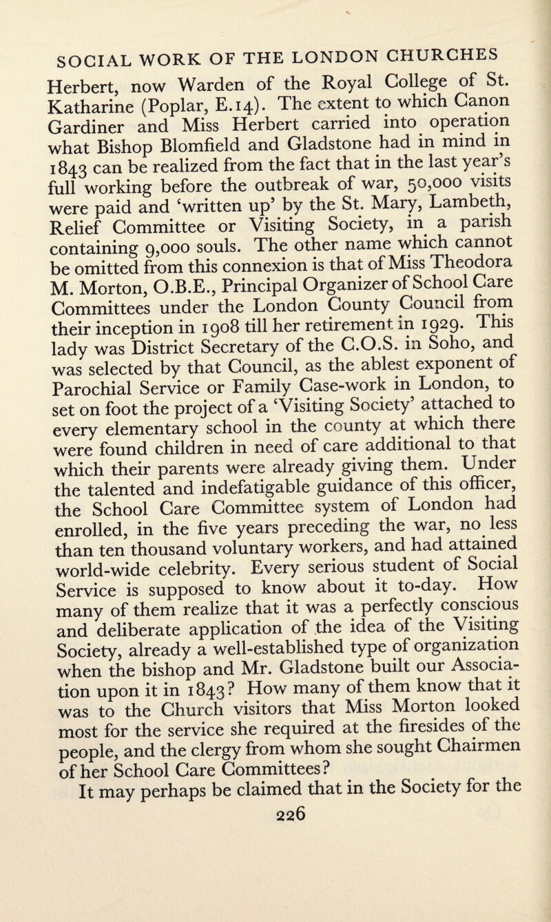 Herbert, now Warden of the Royal College of St. Katharine (Poplar, E.14). The extent to which Canon Gardiner and Miss Herbert carried into operation what Bishop Biomfield and Gladstone had in mind in 1843 can be realized from the fact that in the last year s full working before the outbreak of war, 50,000 visits were paid and ‘written up’ by the St. Mary, Lambeth, Relief Committee or Visiting Society, in a parish containing 9,000 souls. The other name which cannot be omitted from this connexion is that of Miss Theodora M. Morton, O.B.E., Principal Organizer of School Care Committees under the London County Council from their inception in 19°$ till her retirement, in 1929* This lady was District Secretary of the C.O.S. in Soho, and was selected by that Council, as the ablest exponent of Parochial Service or Family Case-work in London, to set on foot the project of a ‘Visiting Society attached to every elementary school in the county at which there were found children in need of care additional to that which their parents were already giving them. Under the talented and indefatigable guidance 01 this officer, the School Care Committee system of London had enrolled, in the five years preceding the war, no less than ten thousand voluntary workers, and had attained world-wide celebrity. Every serious student of Social Service is supposed to know about it to-day. How many of them realize that it was a perfectly conscious and deliberate application of the idea of the Visiting Society, already a well-established type of organization when the bishop and Mr. Gladstone built our Associa¬ tion upon it in 1843 ? How many of them know that it was to the Church visitors that Miss Morton looked most for the service she required at the firesides of the people, and the clergy from whom she sought Chairmen of her School Care Committees? It may perhaps be claimed that in the Society for the