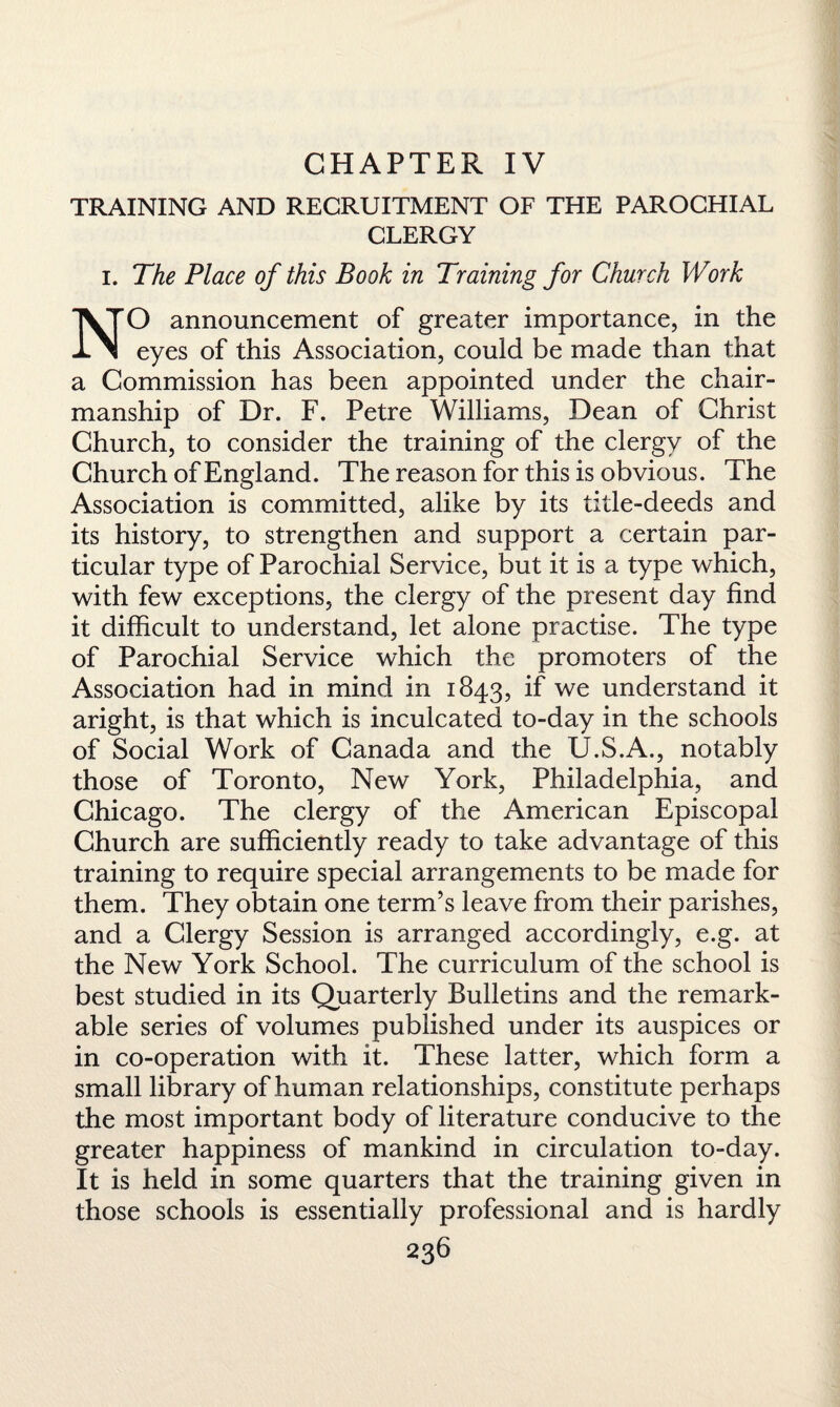 CHAPTER IV TRAINING AND RECRUITMENT OF THE PAROCHIAL CLERGY i. The Place of this Book in Training for Church Work NO announcement of greater importance, in the eyes of this Association, could be made than that a Commission has been appointed under the chair¬ manship of Dr. F. Petre Williams, Dean of Christ Church, to consider the training of the clergy of the Church of England. The reason for this is obvious. The Association is committed, alike by its title-deeds and its history, to strengthen and support a certain par¬ ticular type of Parochial Service, but it is a type which, with few exceptions, the clergy of the present day find it difficult to understand, let alone practise. The type of Parochial Service which the promoters of the Association had in mind in 1843, if we understand it aright, is that which is inculcated to-day in the schools of Social Work of Canada and the U.S.A., notably those of Toronto, New York, Philadelphia, and Chicago. The clergy of the American Episcopal Church are sufficiently ready to take advantage of this training to require special arrangements to be made for them. They obtain one term’s leave from their parishes, and a Clergy Session is arranged accordingly, e.g. at the New York School. The curriculum of the school is best studied in its Quarterly Bulletins and the remark¬ able series of volumes published under its auspices or in co-operation with it. These latter, which form a small library of human relationships, constitute perhaps the most important body of literature conducive to the greater happiness of mankind in circulation to-day. It is held in some quarters that the training given in those schools is essentially professional and is hardly