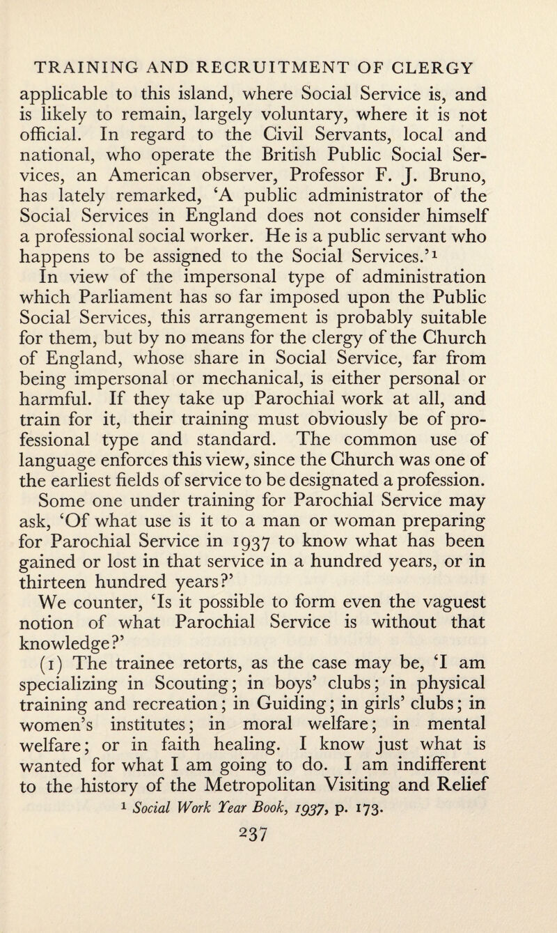 applicable to this island, where Social Service is, and is likely to remain, largely voluntary, where it is not official. In regard to the Civil Servants, local and national, who operate the British Public Social Ser¬ vices, an American observer, Professor F. J. Bruno, has lately remarked, ‘A public administrator of the Social Services in England does not consider himself a professional social worker. He is a public servant who happens to be assigned to the Social Services.’1 In view of the impersonal type of administration which Parliament has so far imposed upon the Public Social Services, this arrangement is probably suitable for them, but by no means for the clergy of the Church of England, whose share in Social Service, far from being impersonal or mechanical, is either personal or harmful. If they take up Parochial work at all, and train for it, their training must obviously be of pro¬ fessional type and standard. The common use of language enforces this view, since the Church was one of the earliest fields of service to be designated a profession. Some one under training for Parochial Service may ask, ‘Of what use is it to a man or woman preparing for Parochial Service in 1937 to know what has been gained or lost in that service in a hundred years, or in thirteen hundred years?’ We counter, ‘Is it possible to form even the vaguest notion of what Parochial Service is without that knowledge?’ (1) The trainee retorts, as the case may be, T am specializing in Scouting; in boys’ clubs; in physical training and recreation; in Guiding; in girls’ clubs; in women’s institutes; in moral welfare; in mental welfare; or in faith healing. I know just what is wanted for what I am going to do. I am indifferent to the history of the Metropolitan Visiting and Relief 1 Social Work Tear Book, 1937, p. 173.