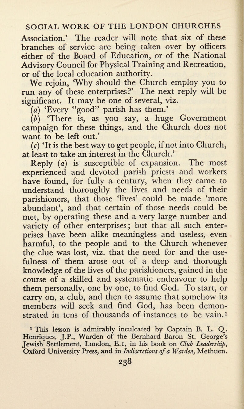 Association.’ The reader will note that six of these branches of service are being taken over by officers either of the Board of Education, or of the National Advisory Gouncil for Physical Training and Recreation, or of the local education authority. We rejoin, ‘Why should the Church employ you to run any of these enterprises?’ The next reply will be significant. It may be one of several, viz. (a) ‘Every “good” parish has them.’ (b) ‘There is, as you say, a huge Government campaign for these things, and the Church does not want to be left out.’ M is the best way to get people, if not into Church, at least to take an interest in the Church.’ Reply (a) is susceptible of expansion. The most experienced and devoted parish priests and workers have found, for fully a century, when they came to understand thoroughly the lives and needs of their parishioners, that those ‘Lives’ could be made ‘more abundant’, and that certain of those needs could be met, by operating these and a very large number and variety of other enterprises; but that all such enter¬ prises have been alike meaningless and useless, even harmful, to the people and to the Church whenever the clue was lost, viz. that the need for and the use¬ fulness of them arose out of a deep and thorough knowledge of the lives of the parishioners, gained in the course of a skilled and systematic endeavour to help them personally, one by one, to find God. To start, or carry on, a club, and then to assume that somehow its members will seek and find God, has been demon¬ strated in tens of thousands of instances to be vain.1 1 This lesson is admirably inculcated by Captain B. L. Q,. Henriques, J.P., Warden of the Bernhard Baron St. George’s Jewish Settlement, London, E.i, in his book on Club Leadership, Oxford University Press, and in Indiscretions of a Warden, Methuen.