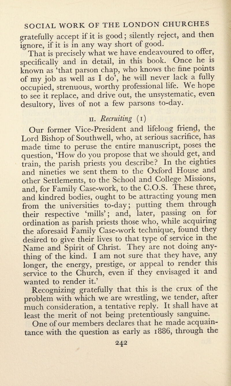 gratefully accept if it is good; silently reject, and then ignore, if it is in any way short of good. That is precisely what we have endeavoured to offer, specifically and in detail, in this book. Once he is known as ‘that parson chap, who knows the fine points of my job as well as I do5, he will never lack a fully occupied, strenuous, worthy professional life. We hope to see it replace, and drive out, the unsystematic, even desultory, lives of not a few parsons to-day. ii. Recruiting (i) Our former Vice-President and lifelong friend, the Lord Bishop of Southwell, who, at serious sacrifice, has made time to peruse the entire manuscript, poses the question, ‘How do you propose that we should get, and train, the parish priests you describe? In the eighties and nineties we sent them to the Oxford House and other Settlements, to the School and College Missions, and, for Family Case-work, to the C.O.S. These three, and kindred bodies, ought to be attracting young men from the universities to-day; putting them through their respective ‘mills5; and, later, passing on for ordination as parish priests those who, while acquiring the aforesaid Family Case-work technique, found they desired to give their lives to that type of service in the Name and Spirit of Christ. They are not doing any¬ thing of the kind. I am not sure that they have, any longer, the energy, prestige, or appeal to render this service to the Church, even if they envisaged it and wanted to render it.5 Recognizing gratefully that this is the crux of the problem with which we are wrestling, we tender, after much consideration, a tentative reply. It shall have at least the merit of not being pretentiously sanguine. One of our members declares that he made acquain¬ tance with the question as early as 1886, through the