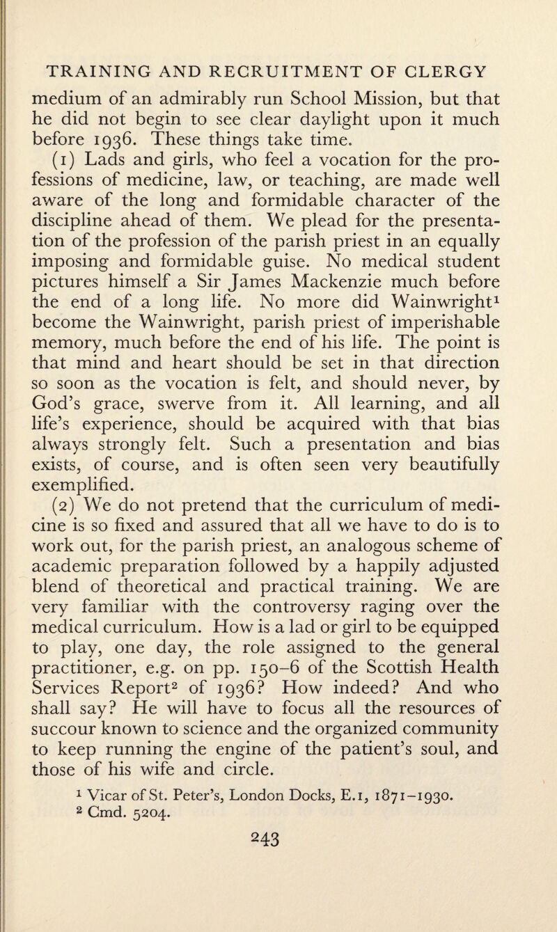 medium of an admirably run School Mission, but that he did not begin to see clear daylight upon it much before 1936. These things take time. (1) Lads and girls, who feel a vocation for the pro¬ fessions of medicine, law, or teaching, are made well aware of the long and formidable character of the discipline ahead of them. We plead for the presenta¬ tion of the profession of the parish priest in an equally imposing and formidable guise. No medical student pictures himself a Sir James Mackenzie much before the end of a long life. No more did Wainwright1 become the Wainwright, parish priest of imperishable memory, much before the end of his life. The point is that mind and heart should be set in that direction so soon as the vocation is felt, and should never, by God’s grace, swerve from it. All learning, and all life’s experience, should be acquired with that bias always strongly felt. Such a presentation and bias exists, of course, and is often seen very beautifully exemplified. (2) We do not pretend that the curriculum of medi¬ cine is so fixed and assured that all we have to do is to work out, for the parish priest, an analogous scheme of academic preparation followed by a happily adjusted blend of theoretical and practical training. We are very familiar with the controversy raging over the medical curriculum. How is a lad or girl to be equipped to play, one day, the role assigned to the general practitioner, e.g. on pp. 150-6 of the Scottish Health Services Report2 of 1936? How indeed? And who shall say? He will have to focus all the resources of succour known to science and the organized community to keep running the engine of the patient’s soul, and those of his wife and circle. 1 Vicar of St. Peter’s, London Docks, E.i, 1871-1930. 2 Cmd. 5204.