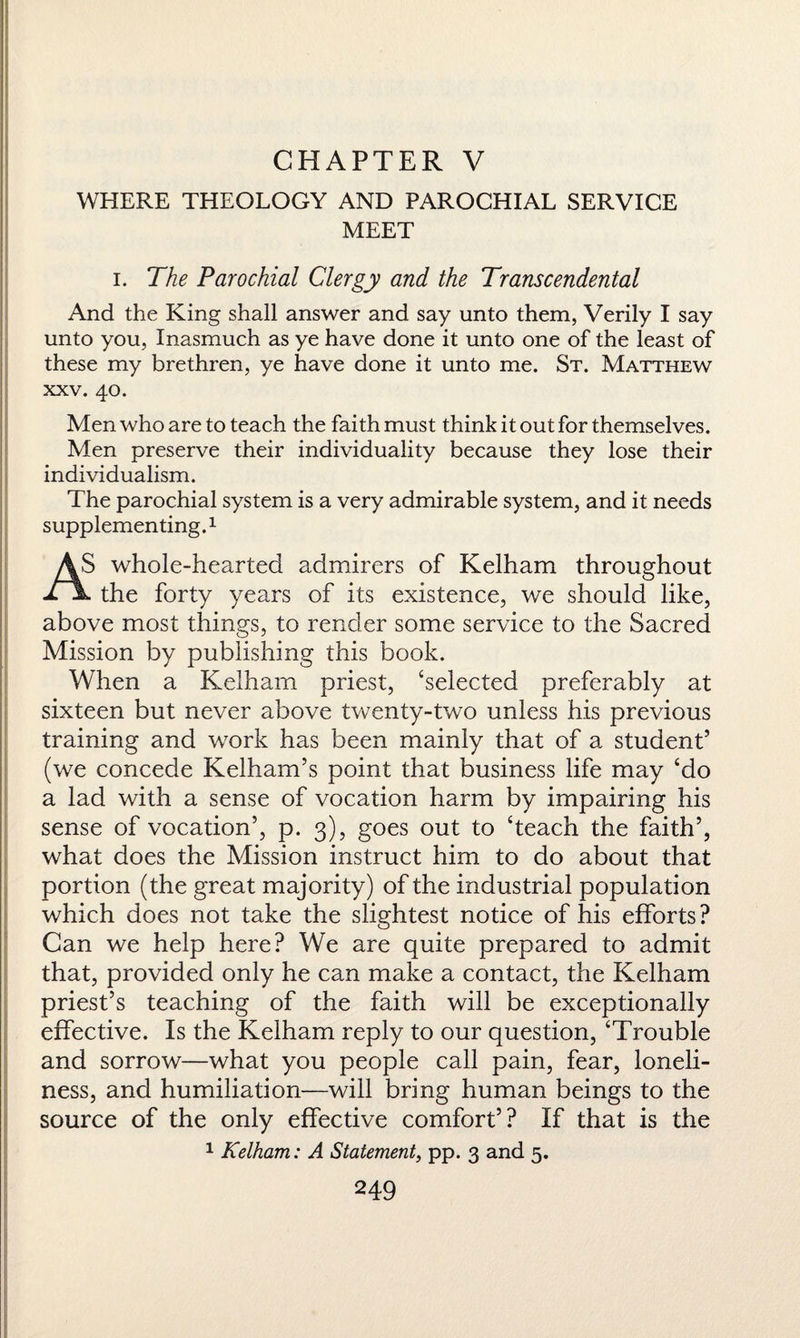 CHAPTER V WHERE THEOLOGY AND PAROCHIAL SERVICE MEET i. The Parochial Clergy and the Transcendental And the King shall answer and say unto them, Verily I say unto you, Inasmuch as ye have done it unto one of the least of these my brethren, ye have done it unto me. St. Matthew xxv. 40. Men who are to teach the faith must think it out for themselves. Men preserve their individuality because they lose their individualism. The parochial system is a very admirable system, and it needs supplementing.1 above most things, to render some service to the Sacred Mission by publishing this book. When a Kelham priest, ‘selected preferably at sixteen but never above twenty-two unless his previous training and work has been mainly that of a student5 (we concede Kelham’s point that business life may ‘do a lad with a sense of vocation harm by impairing his sense of vocation5, p. 3), goes out to ‘teach the faith5, what does the Mission instruct him to do about that portion (the great majority) of the industrial population which does not take the slightest notice of his efforts ? Can we help here? We are quite prepared to admit that, provided only he can make a contact, the Kelham priest’s teaching of the faith will be exceptionally effective. Is the Kelham reply to our question, ‘Trouble and sorrow—what you people call pain, fear, loneli¬ ness, and humiliation—will bring human beings to the source of the only effective comfort5? If that is the 1 Kelham: A Statement, pp. 3 and 5.
