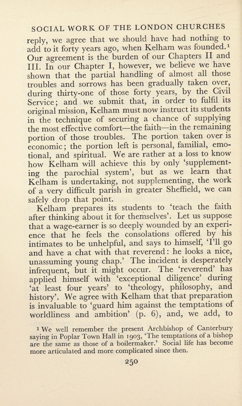 reply, we agree that we should have had nothing to add to it forty years ago, when Kelham was founded.1 Our agreement is the burden of our Chapters II and HI. In our Chapter I, however, we believe we have shown that the partial handling of almost all those troubles and sorrows has been gradually taken over, during thirty-one of those forty years, by the Civil Service \ and we submit that, in order to fulfil its original mission, Kelham must now instruct its students in the technique of securing a chance of supplying the most effective comfort—the faith—in the remaining portion of those troubles. The portion taken over is economic; the portion left is personal, familial, emo¬ tional, and spiritual. We are rather at a loss to know how Kelham will achieve this by only ‘supplement¬ ing the parochial system5, but as we learn that Kelham is undertaking, not supplementing, the work of a very difficult parish in greater Sheffield, we can safely drop that point. Kelham prepares its students to ‘teach the faith after thinking about it for themselves5. Let us suppose that a wage-earner is so deeply wounded by an experi¬ ence that he feels the consolations offered by his intimates to be unhelpful, and says to himself, Til go and have a chat with that reverend: he looks a nice, unassuming young chap.5 The incident is desperately infrequent, but it might occur. The ‘reverend5 has applied himself with ‘exceptional diligence5 during ‘at least four years5 to ‘theology, philosophy, and history5. We agree with Kelham that that preparation is invaluable to ‘guard him against the temptations of worldliness and ambition5 (p. 6), and, we add, to 1 We well remember the present Archbishop of Canterbury saying in Poplar Town Hall in 1903, The temptations of a bishop are the same as those of a boilermaker.’ Social life has become more articulated and more complicated since then.