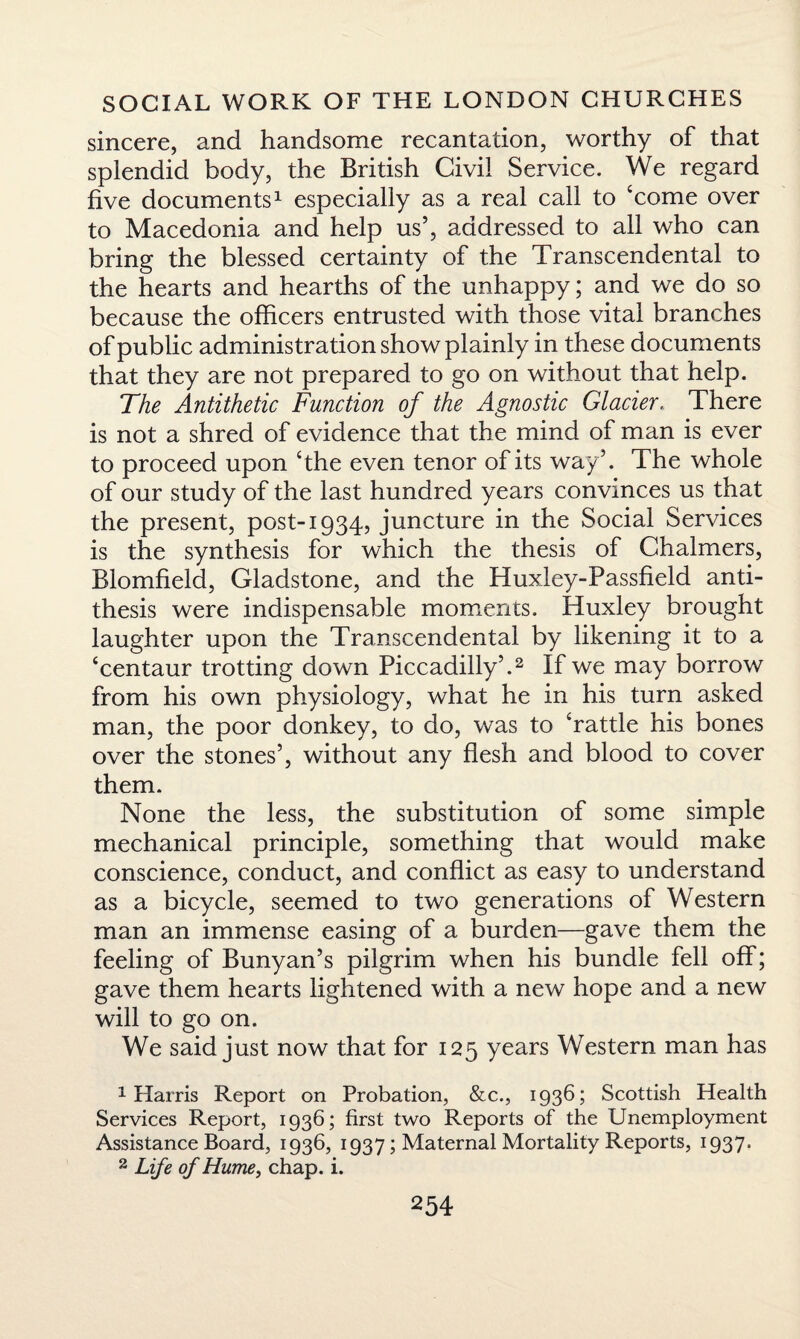 sincere, and handsome recantation, worthy of that splendid body, the British Civil Service. We regard five documents1 especially as a real call to ‘come over to Macedonia and help us’, addressed to all who can bring the blessed certainty of the Transcendental to the hearts and hearths of the unhappy; and we do so because the officers entrusted with those vital branches of public administration show plainly in these documents that they are not prepared to go on without that help. The Antithetic Function of the Agnostic Glacier, There is not a shred of evidence that the mind of man is ever to proceed upon ‘the even tenor of its way’. The whole of our study of the last hundred years convinces us that the present, post-1934, juncture in the Social Services is the synthesis for which the thesis of Chalmers, Blomfield, Gladstone, and the Huxley-Passfield anti¬ thesis were indispensable moments. Huxley brought laughter upon the Transcendental by likening it to a ‘centaur trotting down Piccadilly’.2 If we may borrow from his own physiology, what he in his turn asked man, the poor donkey, to do, was to ‘rattle his bones over the stones’, without any flesh and blood to cover them. None the less, the substitution of some simple mechanical principle, something that would make conscience, conduct, and conflict as easy to understand as a bicycle, seemed to two generations of Western man an immense easing of a burden—gave them the feeling of Bunyan’s pilgrim when his bundle fell off; gave them hearts lightened with a new hope and a new will to go on. We said just now that for 125 years Western man has 1 Harris Report on Probation, &c., 1936; Scottish Health Services Report, 1936; first two Reports of the Unemployment Assistance Board, 1936, 1937; Maternal Mortality Reports, 1937. 2 Life of Hume, chap. i.