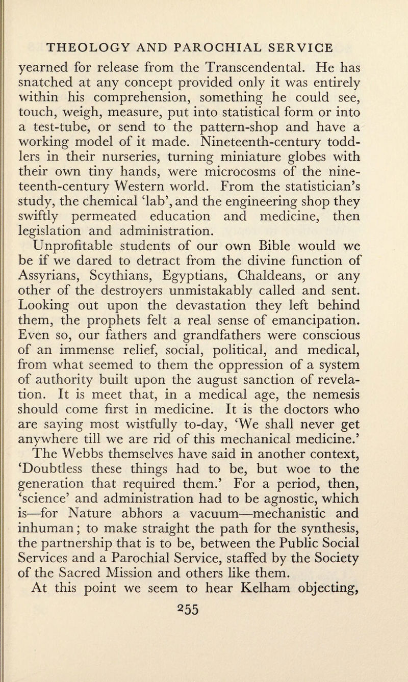 yearned for release from the Transcendental. He has snatched at any concept provided only it was entirely within his comprehension, something he could see, touch, weigh, measure, put into statistical form or into a test-tube, or send to the pattern-shop and have a working model of it made. Nineteenth-century todd¬ lers in their nurseries, turning miniature globes with their own tiny hands, were microcosms of the nine¬ teenth-century Western world. From the statistician’s study, the chemical ‘lab’, and the engineering shop they swiftly permeated education and medicine, then legislation and administration. Unprofitable students of our own Bible would we be if we dared to detract from the divine function of Assyrians, Scythians, Egyptians, Chaldeans, or any other of the destroyers unmistakably called and sent. Looking out upon the devastation they left behind them, the prophets felt a real sense of emancipation. Even so, our fathers and grandfathers were conscious of an immense relief, social, political, and medical, from what seemed to them the oppression of a system of authority built upon the august sanction of revela¬ tion. It is meet that, in a medical age, the nemesis should come first in medicine. It is the doctors who are saying most wistfully to-day, ‘We shall never get anywhere till we are rid of this mechanical medicine.’ The Webbs themselves have said in another context, ‘Doubtless these things had to be, but woe to the generation that required them.’ For a period, then, ‘science’ and administration had to be agnostic, which is—for Nature abhors a vacuum—mechanistic and inhuman; to make straight the path for the synthesis, the partnership that is to be, between the Public Social Services and a Parochial Service, staffed by the Society of the Sacred Mission and others like them. At this point we seem to hear Kelham objecting,