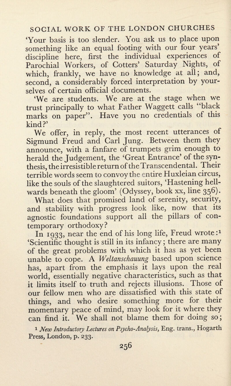 ‘Your basis is too slender. You ask us to place upon something like an equal footing with our four years’ discipline here, first the individual experiences of Parochial Workers, of Cotters’ Saturday Nights, of which, frankly, we have no knowledge at all; and, second, a considerably forced interpretation by your¬ selves of certain official documents. ‘We are students. We are at the stage when we trust principally to what Father Waggett calls “black marks on paper”. Have you no credentials of this kind?’ We offer, in reply, the most recent utterances of Sigmund Freud and Carl Jung. Between them they announce, with a fanfare of trumpets grim enough to herald the Judgement, the ‘Great Entrance’ of the syn¬ thesis, the irresistible return of the Transcendental. Their terrible words seem to convoy the entire Huxleian circus, like the souls of the slaughtered suitors, ‘Hastening hell- wards beneath the gloom’ (Odyssey, book xx, line 356). What does that promised land of serenity, security, and stability with progress look like, now that its agnostic foundations support all the pillars of con¬ temporary orthodoxy? In 1933, near the end of his long life, Freud wrote:1 ‘Scientific thought is still in its infancy; there are many of the great problems with which it has as yet been unable to cope. A Weltanschauung based upon science has, apart from the emphasis it lays upon the real world, essentially negative characteristics, such as that it limits itself to truth and rejects illusions. Those of our fellow men who are dissatisfied with this state of things, and who desire something more for their momentary peace of mind, may look for it where they can find it. We shall not blame them for doing so; 1 New Introductory Lectures on Psycho-Analysis, Eng. trans., Hogarth Press, London, p. 233.