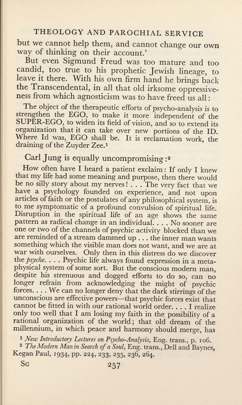 but we cannot help them, and cannot change our own way of thinking on their account.5 But even Sigmund Freud was too mature and too candid, too true.to his prophetic Jewish lineage, to leave it there. With his own firm hand he brings back the Transcendental, in all that old irksome oppressive¬ ness from which agnosticism was to have freed us all : The object of the therapeutic efforts of psycho-analysis is to strengthen the EGO, to make it more independent of the SUPER-EGO, to widen its field of vision, and so to extend its organization that it can take over new portions of the ID. Where Id was, EGO shall be. It is reclamation work, the draining of the Zuyder Zee.1 Carl Jung is equally uncompromising:2 How often have I heard a patient exclaim: If only I knew that my life had some meaning and purpose, then there would be no silly story about my nerves! . . . The very fact that we have a psychology founded on experience, and not upon articles of faith or the postulates of any philosophical system, is to. me symptomatic of a profound convulsion of spiritual life. Disruption in the spiritual life of an age shows the same pattern as radical change in an individual. ... No sooner are one or two of the channels of psychic activity blocked than we are reminded of a stream dammed up . . . the inner man wants something which the visible man does not want, and we are at war with ourselves. Only then in this distress do we discover the psyche. . . . Psychic life always found expression in a meta¬ physical system of some sort. But the conscious modern man, despite his strenuous and dogged efforts to do so, can no longer refrain from acknowledging the might of psychic forces. .. . We can no longer deny that the dark stirrings of the unconscious are effective powers—that psychic forces exist that cannot be fitted in with our rational world order. ... I realize only too well that I am losing my faith in the possibility of a rational organization of the world; that old dream of the millennium, in which peace and harmony should merge, has 1 New Introductory Lectures on Psycho-Analysis, Eng. trans., p. 106. 2 The Modern Man in Search of a Soul, Eng. trans., Dell and Baynes, Kegan Paul, 1934, pp. 224, 233, 235, 236, 264.