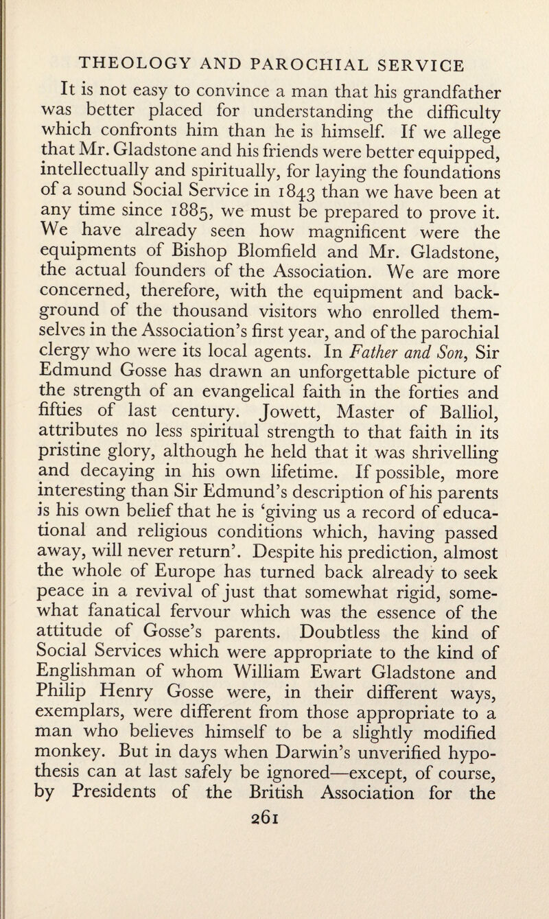It is not easy to convince a man that his grandfather was better placed for understanding the difficulty which confronts him than he is himself. If we allege that Mr. Gladstone and his friends were better equipped, intellectually and spiritually, for laying the foundations of a sound Social Service in 1843 than we have been at any time since 1885, we must be prepared to prove it. We have already seen how magnificent were the equipments of Bishop Blomfield and Mr. Gladstone, the actual founders of the Association. We are more concerned, therefore, with the equipment and back¬ ground of the thousand visitors who enrolled them¬ selves in the Association’s first year, and of the parochial clergy who were its local agents. In Father and Son, Sir Edmund Gosse has drawn an unforgettable picture of the strength of an evangelical faith in the forties and fifties of last century. Jowett, Master of Balliol, attributes no less spiritual strength to that faith in its pristine glory, although he held that it was shrivelling and decaying in his own lifetime. If possible, more interesting than Sir Edmund’s description of his parents is his own belief that he is ‘giving us a record of educa¬ tional and religious conditions which, having passed away, will never return’. Despite his prediction, almost the whole of Europe has turned back already to seek peace in a revival of just that somewhat rigid, some¬ what fanatical fervour which was the essence of the attitude of Gosse’s parents. Doubtless the kind of Social Services which were appropriate to the kind of Englishman of whom William Ewart Gladstone and Philip Henry Gosse were, in their different ways, exemplars, were different from those appropriate to a man who believes himself to be a slightly modified monkey. But in days when Darwin’s unverified hypo¬ thesis can at last safely be ignored—except, of course, by Presidents of the British Association for the
