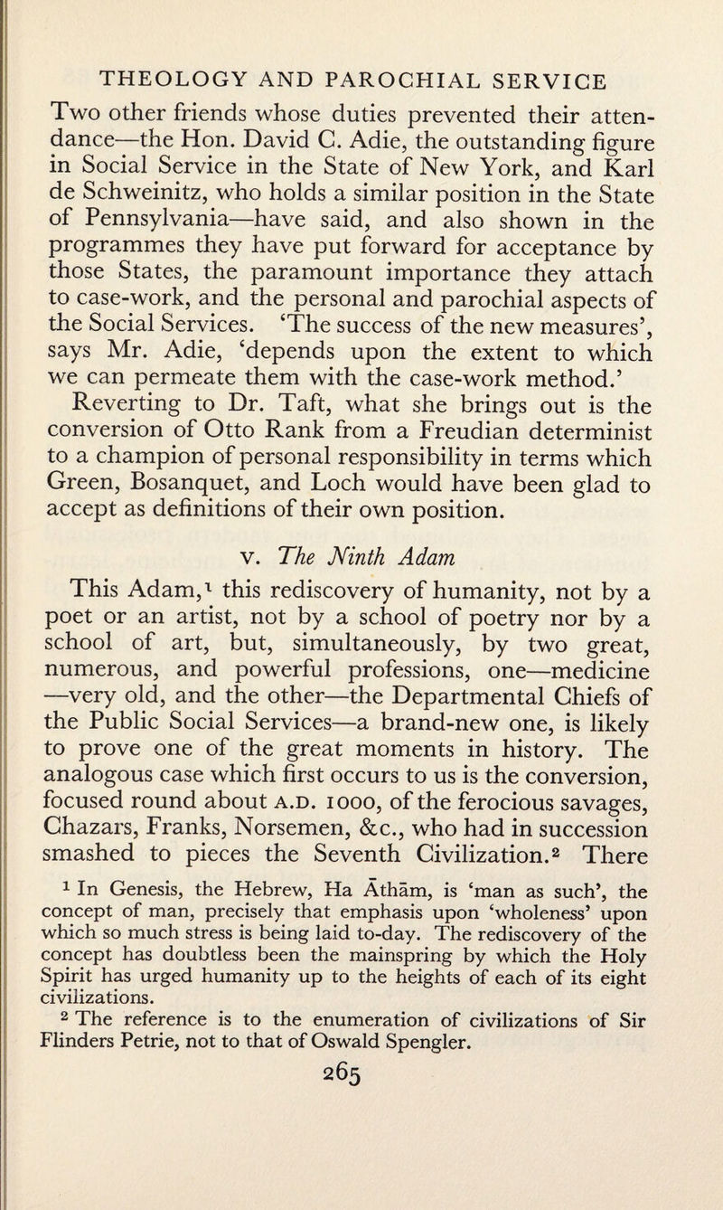 i THEOLOGY AND PAROCHIAL SERVICE Two other friends whose duties prevented their atten¬ dance—the Hon. David C. Adie, the outstanding figure in Social Service in the State of New York, and Karl de Schweinitz, who holds a similar position in the State of Pennsylvania—have said, and also shown in the programmes they have put forward for acceptance by those States, the paramount importance they attach to case-work, and the personal and parochial aspects of the Social Services. ‘The success of the new measures’, says Mr. Adie, ‘depends upon the extent to which we can permeate them with the case-work method.’ Reverting to Dr. Taft, what she brings out is the conversion of Otto Rank from a Freudian determinist to a champion of personal responsibility in terms which Green, Bosanquet, and Loch would have been glad to accept as definitions of their own position. v. The Ninth Adam This Adam,-1 this rediscovery of humanity, not by a poet or an artist, not by a school of poetry nor by a school of art, but, simultaneously, by two great, numerous, and powerful professions, one—medicine —very old, and the other—the Departmental Chiefs of the Public Social Services—a brand-new one, is likely to prove one of the great moments in history. The analogous case which first occurs to us is the conversion, focused round about a.d. iooo, of the ferocious savages, Chazars, Franks, Norsemen, &c., who had in succession smashed to pieces the Seventh Civilization.2 There 1 In Genesis, the Hebrew, Ha Atham, is ‘man as such’, the concept of man, precisely that emphasis upon ‘wholeness’ upon which so much stress is being laid to-day. The rediscovery of the concept has doubtless been the mainspring by which the Holy Spirit has urged humanity up to the heights of each of its eight civilizations. 2 The reference is to the enumeration of civilizations of Sir Flinders Petrie, not to that of Oswald Spengler.