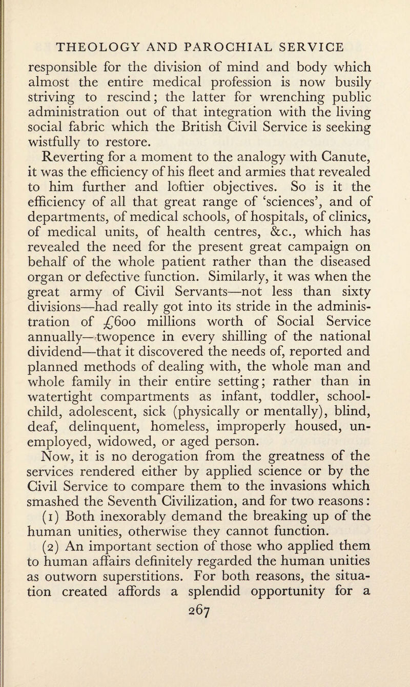 responsible for the division of mind and body which almost the entire medical profession is now busily striving to rescind; the latter for wrenching public administration out of that integration with the living social fabric which the British Civil Service is seeking wistfully to restore. Reverting for a moment to the analogy with Canute, it was the efficiency of his fleet and armies that revealed to him further and loftier objectives. So is it the efficiency of all that great range of ‘sciences’, and of departments, of medical schools, of hospitals, of clinics, of medical units, of health centres, &c., which has revealed the need for the present great campaign on behalf of the whole patient rather than the diseased organ or defective function. Similarly, it was when the great army of Civil Servants—not less than sixty divisions—had really got into its stride in the adminis¬ tration of £600 millions worth of Social Service annually—twopence in every shilling of the national dividend—that it discovered the needs of, reported and planned methods of dealing with, the whole man and whole family in their entire setting; rather than in watertight compartments as infant, toddler, school- child, adolescent, sick (physically or mentally), blind, deaf, delinquent, homeless, improperly housed, un¬ employed, widowed, or aged person. Now, it is no derogation from the greatness of the services rendered either by applied science or by the Civil Service to compare them to the invasions which smashed the Seventh Civilization, and for two reasons: (1) Both inexorably demand the breaking up of the human unities, otherwise they cannot function. (2) An important section of those who applied them to human affairs definitely regarded the human unities as outworn superstitions. For both reasons, the situa¬ tion created affords a splendid opportunity for a
