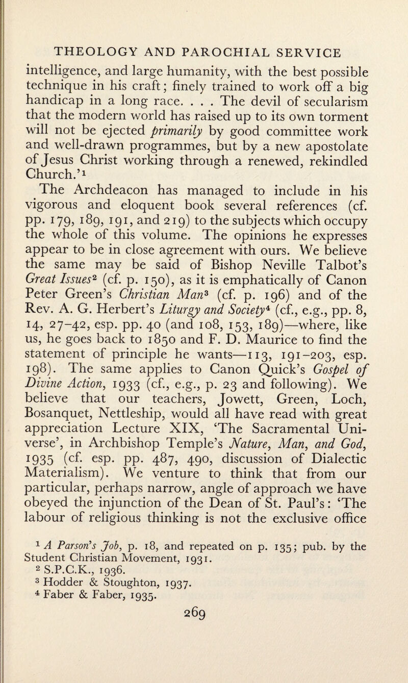 intelligence, and large humanity, with the best possible technique in his craft; finely trained to work off a big handicap in a long race. . . . The devil of secularism that the modern world has raised up to its own torment will not be ejected primarily by good committee work and well-drawn programmes, but by a new apostolate of Jesus Christ working through a renewed, rekindled Church.’1 The Archdeacon has managed to include in his vigorous and eloquent book several references (cf. pp. 179, 189, I9i,and2i9) to the subjects which occupy the whole of this volume. The opinions he expresses appear to be in close agreement with ours. We believe the same may be said of Bishop Neville Talbot’s Great Issues2 3 4 (cf. p. 150), as it is emphatically of Canon Peter Green’s Christian Man3 (cf. p. 196) and of the Rev. A. G. Herbert’s Liturgy and Society4 (cf., e.g., pp. 8, 14, 27-42, esp. pp. 40 (and 108, 153, 189)—where, like us, he goes back to 1850 and F. D. Maurice to find the statement of principle he wants—113, 191-203, esp. 198). The same applies to Canon Quick’s Gospel of Divine Action, 1933 (cf., e.g., p. 23 and following). We believe that our teachers, Jowett, Green, Loch, Bosanquet, Nettleship, would all have read with great appreciation Lecture XIX, ‘The Sacramental Uni¬ verse’, in Archbishop Temple’s Nature, Man, and God, x935 esp. PP- 4^7, 490, discussion of Dialectic Materialism). We venture to think that from our particular, perhaps narrow, angle of approach we have obeyed the injunction of the Dean of St. Paul’s: ‘The labour of religious thinking is not the exclusive office 1 A Parson's Job, p. 18, and repeated on p. 135; pub. by the Student Christian Movement, 1931. 2 S.P.C.K., 1936. 3 Hodder & Stoughton, 1937. 4 Faber & Faber, 1935.