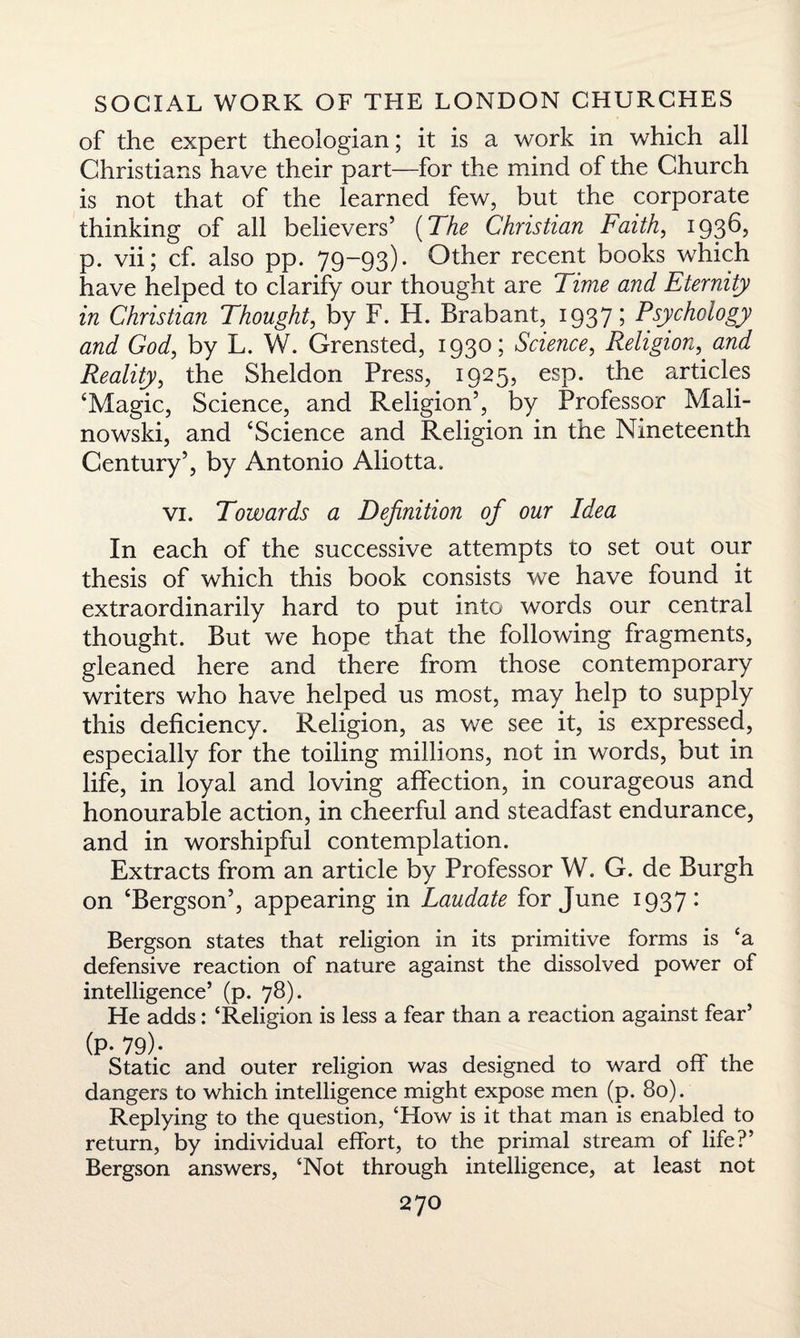 of the expert theologian; it is a work in which all Christians have their part—for the mind of the Church is not that of the learned few, but the corporate thinking of all believers’ (The Christian Faith, 1936, p. vii; cf. also pp. 79-93). Other recent books which have helped to clarify our thought are Time and Eternity in Christian Thought, by F. H. Brabant, 1937; Psychology and God, by L. W. Grensted, 1930; Science, Religion, and Reality, the Sheldon Press, 1925, esp. the articles ‘Magic, Science, and Religion’, by Professor Mali¬ nowski, and ‘Science and Religion in the Nineteenth Century’, by Antonio Aliotta. vi. Towards a Definition of our Idea In each of the successive attempts to set out our thesis of which this book consists we have found it extraordinarily hard to put into words our central thought. But we hope that the following fragments, gleaned here and there from those contemporary writers who have helped us most, may help to supply this deficiency. Religion, as we see it, is expressed, especially for the toiling millions, not in words, but in life, in loyal and loving affection, in courageous and honourable action, in cheerful and steadfast endurance, and in worshipful contemplation. Extracts from an article by Professor W. G. de Burgh on ‘Bergson’, appearing in Laudate for June 1937 • Bergson states that religion in its primitive forms is ‘a defensive reaction of nature against the dissolved power of intelligence’ (p. 78). He adds: ‘Religion is less a fear than a reaction against fear’ (p. 79). Static and outer religion was designed to ward off the dangers to which intelligence might expose men (p. 80). Replying to the question, ‘How is it that man is enabled to return, by individual effort, to the primal stream of life?’ Bergson answers, ‘Not through intelligence, at least not