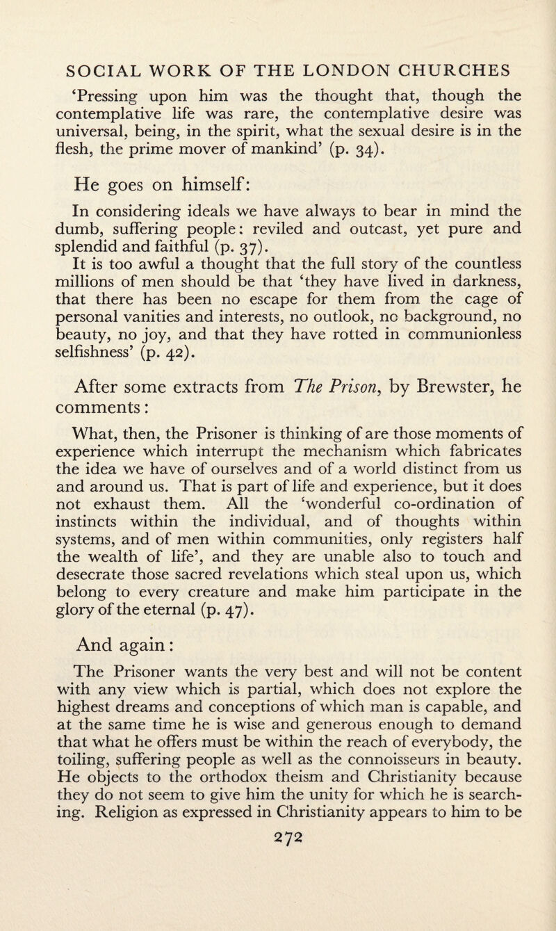 ‘Pressing upon him was the thought that, though the contemplative life was rare, the contemplative desire was universal, being, in the spirit, what the sexual desire is in the flesh, the prime mover of mankind’ (p. 34). He goes on himself: In considering ideals we have always to bear in mind the dumb, suffering people: reviled and outcast, yet pure and splendid and faithful (p. 37). It is too awful a thought that the full story of the countless millions of men should be that ‘they have lived in darkness, that there has been no escape for them from the cage of personal vanities and interests, no outlook, no background, no beauty, no joy, and that they have rotted in communionless selfishness’ (p. 42). After some extracts from The Prison, by Brewster, he comments: What, then, the Prisoner is thinking of are those moments of experience which interrupt the mechanism which fabricates the idea we have of ourselves and of a world distinct from us and around us. That is part of life and experience, but it does not exhaust them. All the ‘wonderful co-ordination of instincts within the individual, and of thoughts within systems, and of men within communities, only registers half the wealth of life’, and they are unable also to touch and desecrate those sacred revelations which steal upon us, which belong to every creature and make him participate in the glory of the eternal (p. 47). And again: The Prisoner wants the very best and will not be content with any view which is partial, which does not explore the highest dreams and conceptions of which man is capable, and at the same time he is wise and generous enough to demand that what he offers must be within the reach of everybody, the toiling, suffering people as well as the connoisseurs in beauty. He objects to the orthodox theism and Christianity because they do not seem to give him the unity for which he is search¬ ing. Religion as expressed in Christianity appears to him to be