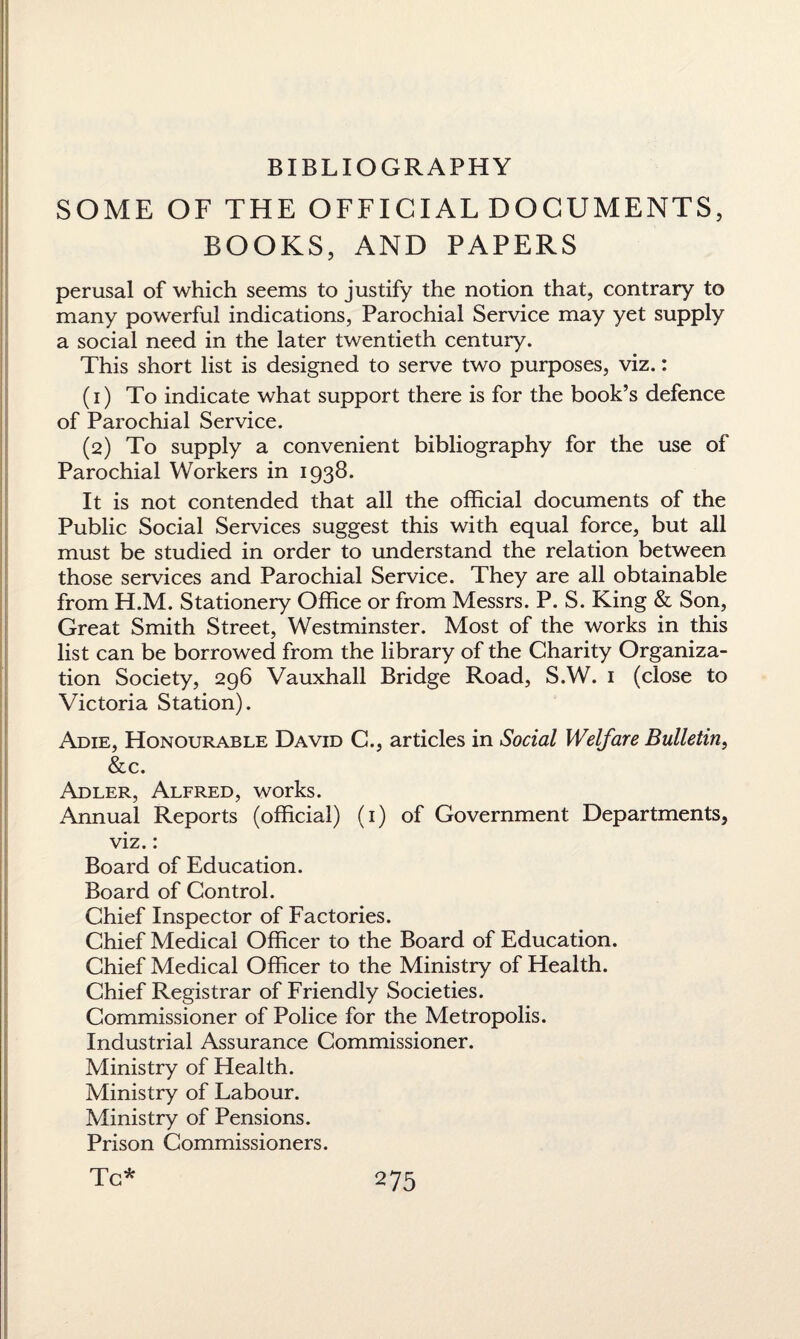 SOME OF THE OFFICIAL DOCUMENTS, BOOKS, AND PAPERS perusal of which seems to justify the notion that, contrary to many powerful indications, Parochial Service may yet supply a social need in the later twentieth century. This short list is designed to serve two purposes, viz.: (1) To indicate what support there is for the book’s defence of Parochial Service. (2) To supply a convenient bibliography for the use of Parochial Workers in 1938. It is not contended that all the official documents of the Public Social Services suggest this with equal force, but all must be studied in order to understand the relation between those services and Parochial Service. They are all obtainable from H.M. Stationery Office or from Messrs. P. S. King & Son, Great Smith Street, Westminster. Most of the works in this list can be borrowed from the library of the Charity Organiza¬ tion Society, 296 Vauxhall Bridge Road, S.W. 1 (close to Victoria Station). Adie, Honourable David C., articles in Social Welfare Bulletin, &c. Adler, Alfred, works. Annual Reports (official) (1) of Government Departments, viz.: Board of Education. Board of Control. Chief Inspector of Factories. Chief Medical Officer to the Board of Education. Chief Medical Officer to the Ministry of Health. Chief Registrar of Friendly Societies. Commissioner of Police for the Metropolis. Industrial Assurance Commissioner. Ministry of Health. Ministry of Labour. Ministry of Pensions. Prison Commissioners. Tc* 2 75