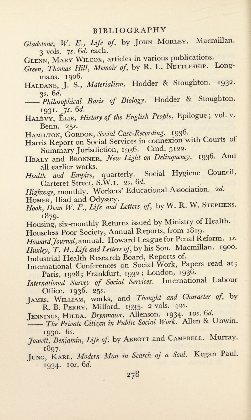 Gladstone, W. E„ Life of, by John Morley. Macmillan. 3 vols. 7s* each. Glenn, Mary Wilcox, articles in various publications. Green, Thomas Hill, Memoir of, by R. L. Nettleship. Long¬ mans. 1906. Haldane, J. S., Materialism. Hodder & Stoughton. 1932. 35. 6d. -Philosophical Basis of Biology. Hodder & Stoughton. 1931. ys. 6d. Halevy, Elie, History of the English People, Epilogue; vol. v. Benn. 255'. Hamilton, Gordon, Social Case-Recording. 1936. Harris Report on Social Services in connexion with Courts ot Summary Jurisdiction, 1936. Cmd. 5122. Healy and Bronner, New Light on Delinquency. 193^* And all earlier works. Health and Empire, quarterly. Social Hygiene Council, Carteret Street, S.W.i. 2s. 6d. Highway, monthly. Workers’ Educational Association. 2d. Homer, Iliad and Odyssey. Hook, Dean W. F., Life and Letters of, by W. R. W. Stephens. 1879. Housing, six-monthly Returns issued by Ministry of Health. Houseless Poor Society, Annual Reports, from 1819* Howard Journal, annual. Howard League for Penal Reform, is. Huxley, T. H.,Life and Letters of, by his Son. Macmillan. 1900. Industrial Health Research Board, Reports of. International Conferences on Social Work, Papers read at, Paris, 1928; Frankfurt, 1932; London, 1936. International Survey of Social Services. International Labom Office. 1936. 255. James, William, works, and Thought and Character of, by R. B. Perry. Milford. 1935. 2 vols. 425. Jennings, LIilda. Brynmawr. Allenson. 1934* IO,f* - The Private Citizen in Public Social Work. Allen & Unwin. 1930. 6s. Jowett, Benjamin, Life of, by Abbott and Campbell. Murray. 1897. Jung, Karl, Modern Man in Search of a Soul. Kegan Paul. 1934. ioj-. 6d.