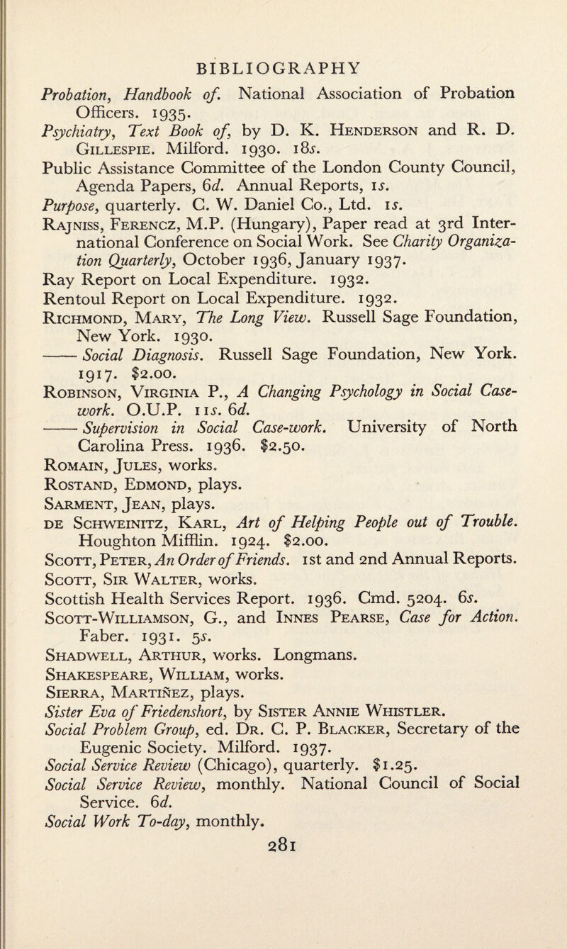 Probation, Handbook of. National Association of Probation Officers. 1935. Psychiatry, Text Book of, by D. K. Henderson and R. D. Gillespie. Milford. 1930. 18s. Public Assistance Committee of the London County Council, Agenda Papers, 6d. Annual Reports, is. Purpose, quarterly. C. W. Daniel Co., Ltd. is. Rajniss, Ferencz, M.P. (Hungary), Paper read at 3rd Inter¬ national Conference on Social Work. See Charity Organiza¬ tion Quarterly, October 1936, January 1937. Ray Report on Local Expenditure. 1932. Rentoul Report on Local Expenditure. 1932. Richmond, Mary, The Long View. Russell Sage Foundation, New York. 1930. -Social Diagnosis. Russell Sage Foundation, New York. 1917. $2.00. Robinson, Virginia P., A Changing Psychology in Social Case¬ work. O.U.P. ns. 6d. -Supervision in Social Case-work. University of North Carolina Press. 1936. $2.50. Romain, Jules, works. Rostand, Edmond, plays. Sarment, Jean, plays. de Schweinitz, Karl, Art of Helping People out of Trouble. Houghton Mifflin. 1924. $2.00. Scott, Peter, An Order of Friends. 1st and 2nd Annual Reports. Scott, Sir Walter, works. Scottish Health Services Report. 1936. Cmd. 5204. 6s. Scott-Williamson, G., and Innes Pearse, Case for Action. Faber. 1931. 5s. Shad well, Arthur, works. Longmans. Shakespeare, William, works. Sierra, Martinez, plays. Sister Eva of Friedenshort, by Sister Annie Whistler. Social Problem Group, ed. Dr. C. P. Blacker, Secretary of the Eugenic Society. Milford. 1937. Social Service Review (Chicago), quarterly. $1.25. Social Service Review, monthly. National Council of Social Service. 6^. Social Work To-day, monthly.