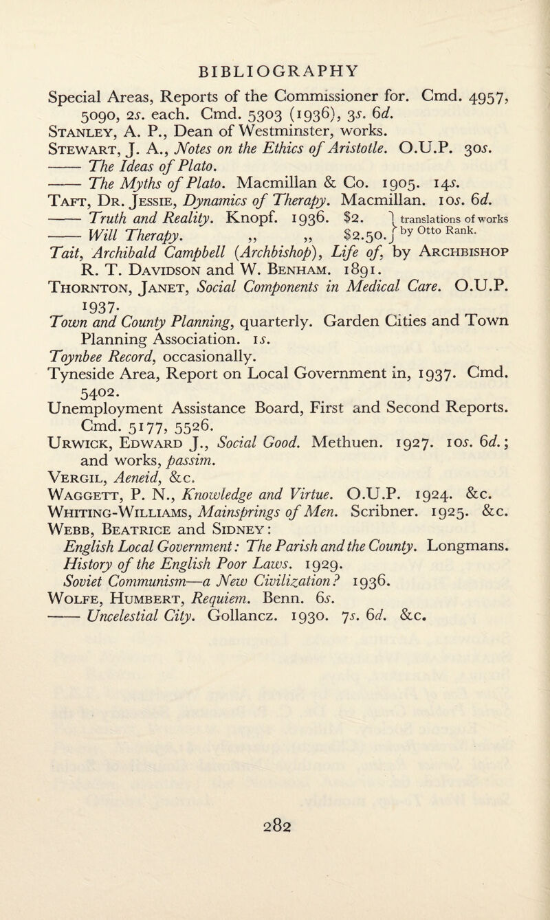 Special Areas, Reports of the Commissioner for. Cmd. 4957, 5090, 2s. each. Cmd. 5303 (1936), 3s. 6d. Stanley, A. P., Dean of Westminster, works. Stewart, J. A., Notes on the Ethics of Aristotle. O.U.P. 305'. - The Ideas of Plato. - The Myths of Plato. Macmillan & Co. 1905. 14L Taft, Dr. Jessie, Dynamics of Therapy. Macmillan. 10.L 6d. - Truth and Reality. Knopf. 1936. $2. \ translations of works - Will Therapy. „ „ $2.50./^0tto Rank- Tait, Archibald Campbell (Archbishop), Life of by Archbishop R. T. Davidson and W. Benham. 1891. Thornton, Janet, Social Components in Medical Care. O.U.P. x937- Town and County Planning, quarterly. Garden Cities and Town Planning Association, ij-. Toynbee Record, occasionally. Tyneside Area, Report on Local Government in, 1937* Cmd. 5402. Unemployment Assistance Board, First and Second Reports. Cmd. 5177, 5526. Urwick, Edward J., Social Good. Methuen. 1927. 105. 6d.; and works, passim. Vergil, Aeneid, &c, Waggett, P. N., Knowledge and Virtue. O.U.P. 1924. &c. Whiting-Williams, Mainsprings of Men. Scribner. 1925. &c. Webb, Beatrice and Sidney: English Local Government: The Parish and the County. Longmans. History of the English Poor Laws. 1929. Soviet Communism—a New Civilization? 1936. Wolfe, Humbert, Requiem. Benn. 6s. -Uncelestial City. Gollancz. 1930. Js. 6d. See.