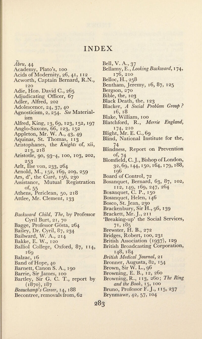INDEX Abru, 44 Academy, Plato’s, ioo Acids of Modernity, 26, 41, 112 Acworth, Captain Bernard, R.N., 120 Adie, Hon. David C., 265 Adjudicating Officer, 67 Adler, Alfred, 202 Adolescence, 24, 37, 40 Agnosticism, 2, 254. See Material¬ ism Alfred, King, 13, 69, 123, 152, 197 Anglo-Saxons, 66, 123, 152 Appleton, Mr. W. A., 43, 49 Aquinas, St. Thomas, 113 Aristophanes, the Knights of, xii, 213, 218 Aristotle, 90, 93-4, 100, 103, 202, 253 Arlt, Ilse von, 233, 264 Arnold, M., 152, 169, 209, 259 Ars, d’, the Cure, 156, 230 Assistance, Mutual Registration of, 55 Athens, Periclean, 50, 218 Attlee, Mr. Clement, 133 Backward Child, The, by Professor Cyril Burt, 21, 70 Bagge, Professor Gosta, 264 Bailey, Dr. Cyril, 87, 234 Bailward, W. A., 214 Bakke, E. W., 120 Balliol College, Oxford, 87, 114, 169 Balzac, 16 Band of Hope, 40 Barnett, Canon S. A., 190 Barrie, Sir James, 100 Bartley, Sir G. C. T., report by (1870), 187 Beauchamp’s Career, 14, 188 Becontree, removals from, 62 Bell, V. A., 37 Bellamy, E., Looking Backward, 174, 176, 210 Belloc, H., 258 Bentham, Jeremy, 16, 87, 125 Bergson, 270 Bible, the, 103 Black Death, the, 123 Blacker, A Social Problem Group ? 16, 18 Blake, William, 100 Blatchford, R., Merrie England, 174, 210 Blight, Mr. E. C., 69 Blind, National Institute for the, 74 Blindness, Report on Prevention of, 74 Blomfield, C. J., Bishop of London, 32,69, 144, 150, 164, 179, 188, 196 Board of Control, 72 Bosanquet, Bernard, 63, 87, 102, 112, 149, 169, 247, 264 Bosanquet, C. P., 150 Bosanquet, Helen, 146 Bosco, St. Jean, 230 Brackenbury, Sir H., 96, 139 Brackett, Mr. J., 211 ‘Breaking-up’ the Social Services, 7E 185 Brewster, H. B., 272 Bridges, Robert, 100, 231 British Association (1937)5 I29 British Broadcasting Corporation, 148,184 British Medical Journal, 21 Bronner, Augusta, 82, 154 Brown, Sir W. L., 96 Browning, E. B., 12, 260 Browning, R., 113, 260; The Ring and the Book, 15, 100 Bruno, Professor F. J., 115, 237 Brynmawr, 42, 57, 104