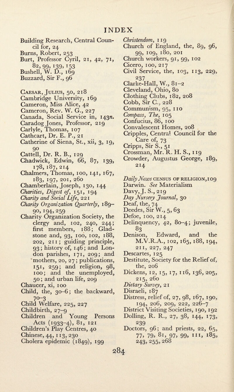 Building Research, Central Coun¬ cil for, 24 Burns, Robert, 253 Burt, Professor Cyril, 21, 42, 71, 82, 99, i39> x53 Bushell, W. D., 169 Buzzard, Sir F., 96 Caesar, Julius, 50, 218 Cambridge University, 169 Cameron, Miss Alice, 42 Cameron, Rev. W. G., 227 Canada, Social Service in, 14371. Caradog Jones, Professor, 219 Carlyle, Thomas, 107 Cathcart, Dr. E. P., 21 Catherine of Siena, St., xii, 3, 19, 90 Cattell, Dr. R. B., 129 Chadwick, Edwin, 66, 87, 139, 178, 187, 214 Chalmers, Thomas, 100, 141, 167, 183, 197, 201, 260 Chamberlain, Joseph, 130, 144 Charities, Digest of, 151, 194 Charity and Social Life, 221 Charity Organization Quarterly, 189— 9°> 194, 259 Charity Organization Society, the clergy and, 102, 240, 244; first members, 188; Glad¬ stone and, 93, 100, 102, 188, 202, 211 ; guiding principle, 93 ; history of, 146; and Lon¬ don parishes, 171, 209; and 'mothers, 20, 27; publications, I5U 259 5 and religion, 98, 100; and the unemployed, 50; and urban life, 209 Chaucer, xi, 100 Child, the, 30-6; the backward, 70-3 Child Welfare, 225, 227 Childbirth, 27-9 Children and Young Persons . Acts (1933-4), 81, 121 Children’s Play Centres, 40 Chinese, 44, 113, 230 Cholera epidemic (1849), r99 Christendom, 119 Church of England, the, 89, 96, 99, 109, 180, 201 Church workers, 91, 99, 102 Cicero, 100, 217 Civil Service, the, 103, 113, 229, 237 Clarke-Hall, W., 81-2 Cleveland, Ohio, 80 Clothing Clubs, 182, 208 Cobb, Sir C., 228 Communism, 95, no Compass, The, 105 Confucius, 86, 100 Convalescent Homes, 208 Cripples, Central Council for the Care of, 73 Cripps, Sir S., 51 Crossman, Mr. R. H. S., 119 Crowder, Augustus George, 189, 214 Daily News census of religion, i 09 Darwin. See Materialism Davy, J. S., 219 Day Nursery Journal, 30 Deaf, the, 74 Deedes, Sir W., 5, 63 Defoe, 100, 214 Delinquency, 42, 80-4; juvenile, 83 Denison, Edward, and the M.V.R.A., 102, 165, 188, 194, 211, 227, 247 Descartes, 125 Destitute, Society for the Relief of, the, 206 Dickens, 12, 15, 17, 116, 136, 205, 215, 260 Dietary Survey, 21 Disraeli, 187 Distress, relief of, 27, 98, 167, 190, 194, 206, 209, 222, 226-7 District Visiting Societies, 190, 192 Dolling, R. R., 27, 38, 144, 173, 239 Doctors, 96; and priests, 22, 65, 11, 19, 81, 91, 99, 185, 243, 255, 268