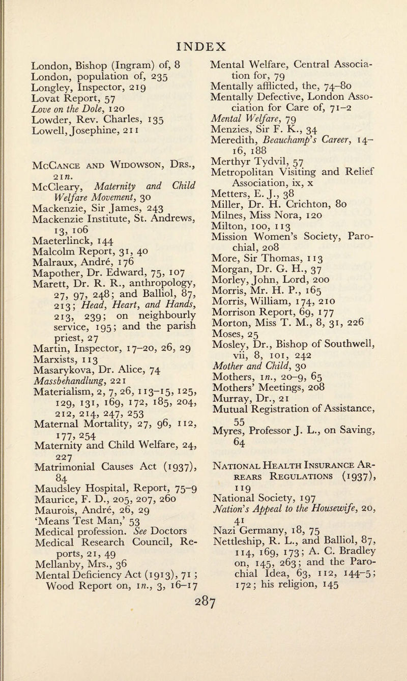 London, Bishop (Ingram) of, 8 London, population of, 235 Longley, Inspector, 219 Lovat Report, 57 Love on the Dole, 120 Lowder, Rev. Charles, 135 Lowell, Josephine, 211 McCance and Widowson, Drs., 2 in. McCleary, Maternity and Child Welfare Movement, 30 Mackenzie, Sir James, 243 Mackenzie Institute, St. Andrews, 13,.106 Maeterlinck, 144 Malcolm Report, 31, 40 Malraux, Andre, 176 Mapother, Dr. Edward, 75, 107 Marett, Dr. R. R., anthropology, 27, 97, 248; and Balliol, 87, 213; Head, Heart, and Hands, 213, 239; on neighbourly service, 195; and the parish priest, 27 Martin, Inspector, 17-20, 26, 29 Marxists, 113 Masarykova, Dr. Alice, 74 Massbehandlung, 221 Materialism, 2, 7, 26, 113-15, 125, 129, 131, 169, 172, 185, 204, 212, 214, 247, 253 Maternal Mortality, 27, 96, 112, 177, 254 Maternity and Child Welfare, 24, 227 Matrimonial Causes Act (i937)j 84 Maudsley Hospital, Report, 75-9 Maurice, F. D., 205, 207, 260 Maurois, Andre, 26, 29 ‘Means Test Man,’ 53 Medical profession. See Doctors Medical Research Council, Re¬ ports, 21, 49 Mellanby, Mrs., 36 Mental Deficiency Act (1913), 71 ; Wood Report on, in., 3, 16-17 287 Mental Welfare, Central Associa¬ tion for, 79 Mentally afflicted, the, 74-80 Mentally Defective, London Asso¬ ciation for Care of, 71-2 Mental Welfare, 79 Menzies, Sir F. K., 34 Meredith, Beauchamp’s Career, 14- 16, 188 Merthyr Tydvil, 57 Metropolitan Visiting and Relief Association, ix, x Metters, E. J., 38 Miller, Dr. H. Crichton, 80 Milnes, Miss Nora, 120 Milton, 100, 113 Mission Women’s Society, Paro¬ chial, 208 More, Sir Thomas, 113 Morgan, Dr. G. H., 37 Morley, John, Lord, 200 Morris, Mr. H. P., 165 Morris, William, 174, 210 Morrison Report, 69, 177 Morton, Miss T. M., 8, 31, 226 Moses, 25 Mosley, Dr., Bishop of Southwell, vii, 8, 101, 242 Mother and Child, 30 Mothers, in., 20-9, 65 Mothers’ Meetings, 208 Murray, Dr., 21 Mutual Registration of Assistance, 55 Myres, Professor J. L., on Saving, 64 National Health Insurance Ar¬ rears Regulations (1937), 1J9 National Society, 197 Nation’s Appeal to the Housewife, 20, 41 Nazi Germany, 18, 75 Nettleship, R. L., and Balliol, 87, 114, 169, 173; A. C. Bradley- on, 145, 263; and the Paro¬ chial Idea, 63, 112, 144-5; 172; his religion, 145