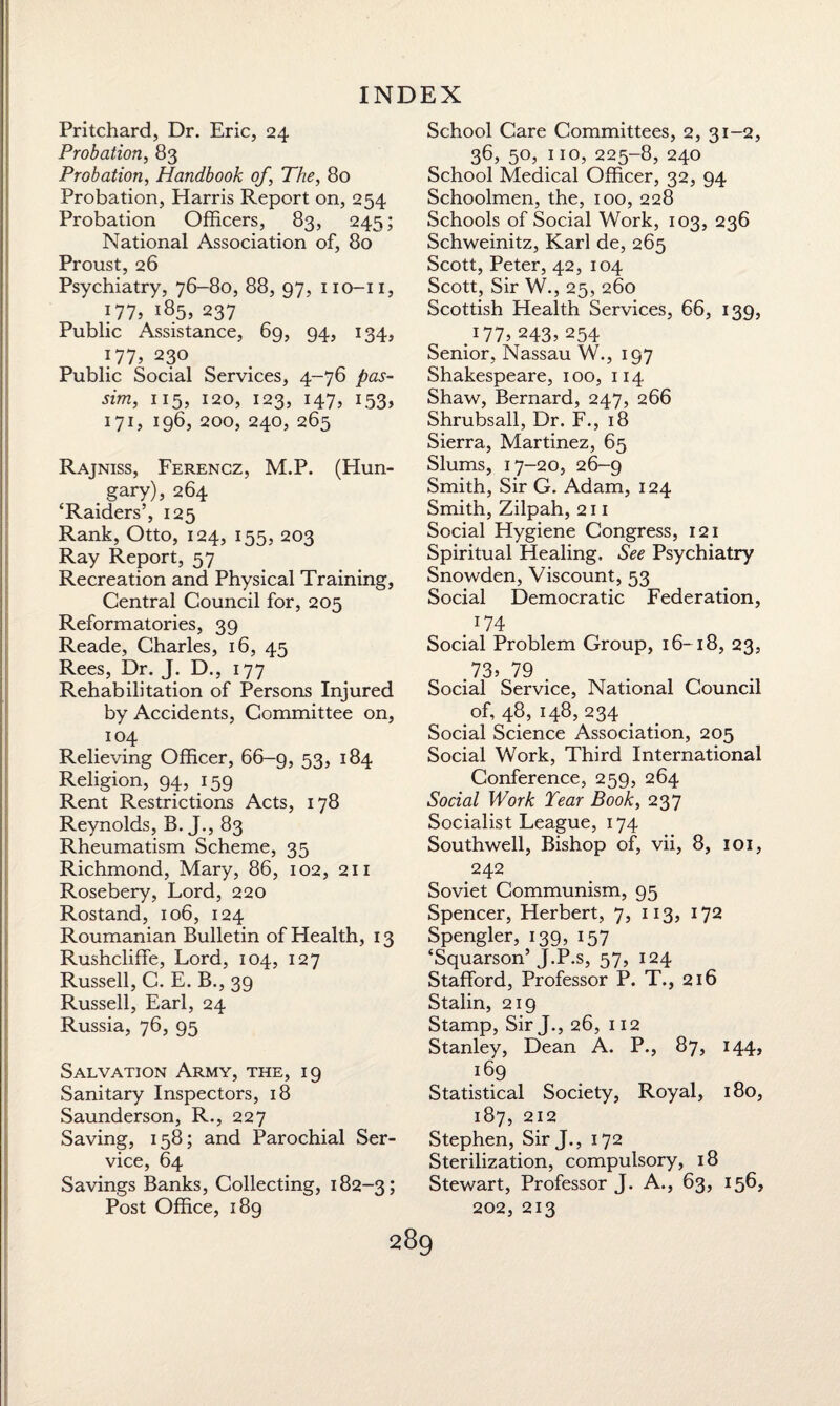 Pritchard, Dr. Eric, 24 Probation, 83 Probation, Handbook of, The, 80 Probation, Harris Report on, 254 Probation Officers, 83, 245; National Association of, 80 Proust, 26 Psychiatry, 76-80, 88, 97, 110-11, 177, 185, 237 Public Assistance, 69, 94, 134, 177, 230 Public Social Services, 4-76 pas¬ sim, 115, 120, 123, 147, 153, 171, 196, 200, 240, 265 Rajniss, Ferencz, M.P. (Hun- . gary), 264 ‘Raiders’, 125 Rank, Otto, 124, 155, 203 Ray Report, 57 Recreation and Physical Training, Central Council for, 205 Reformatories, 39 Reade, Charles, 16, 45 Rees, Dr. J. D., 177 Rehabilitation of Persons Injured by Accidents, Committee on, 104 Relieving Officer, 66-9, 53, 184 Religion, 94, 159 Rent Restrictions Acts, 178 Reynolds, B. J., 83 Rheumatism Scheme, 35 Richmond, Mary, 86, 102, 211 Rosebery, Lord, 220 Rostand, 106, 124 Roumanian Bulletin of Health, 13 Rushcliffe, Lord, 104, 127 Russell, C. E. B., 39 Russell, Earl, 24 Russia, 76, 95 Salvation Army, the, 19 Sanitary Inspectors, 18 Saunderson, R., 227 Saving, 158; and Parochial Ser¬ vice, 64 Savings Banks, Collecting, 182-3; Post Office, 189 School Care Committees, 2, 31-2, 36, 50, no, 225-8, 240 School Medical Officer, 32, 94 Schoolmen, the, 100, 228 Schools of Social Work, 103, 236 Schweinitz, Karl de, 265 Scott, Peter, 42, 104 Scott, Sir W., 25, 260 Scottish Health Services, 66, 139, .i77» 243> 254 Senior, Nassau W., 197 Shakespeare, 100, 114 Shaw, Bernard, 247, 266 Shrubsall, Dr. F., 18 Sierra, Martinez, 65 Slums, 17-20, 26-9 Smith, Sir G. Adam, 124 Smith, Zilpah, 211 Social Hygiene Congress, 121 Spiritual Healing. See Psychiatry Snowden, Viscount, 53 Social Democratic Federation, 174 Social Problem Group, 16-18, 23, .73> 79 . Social Service, National Council of, 48, 148, 234 > Social Science Association, 205 Social Work, Third International Conference, 259, 264 Social Work Tear Book, 237 Socialist League, 174 Southwell, Bishop of, vii, 8, 101, 242 Soviet Communism, 95 Spencer, Herbert, 7, 113, 172 Spengler, 139, 157 ‘Squarson’J.P.s, 57, 124 Stafford, Professor P. T., 216 Stalin, 219 Stamp, Sir J., 26, 112 Stanley, Dean A. P., 87, 144, i69 Statistical Society, Royal, 180, 187, 212 Stephen, Sir J., 172 Sterilization, compulsory, 18 Stewart, Professor J. A., 63, 156, 202, 213