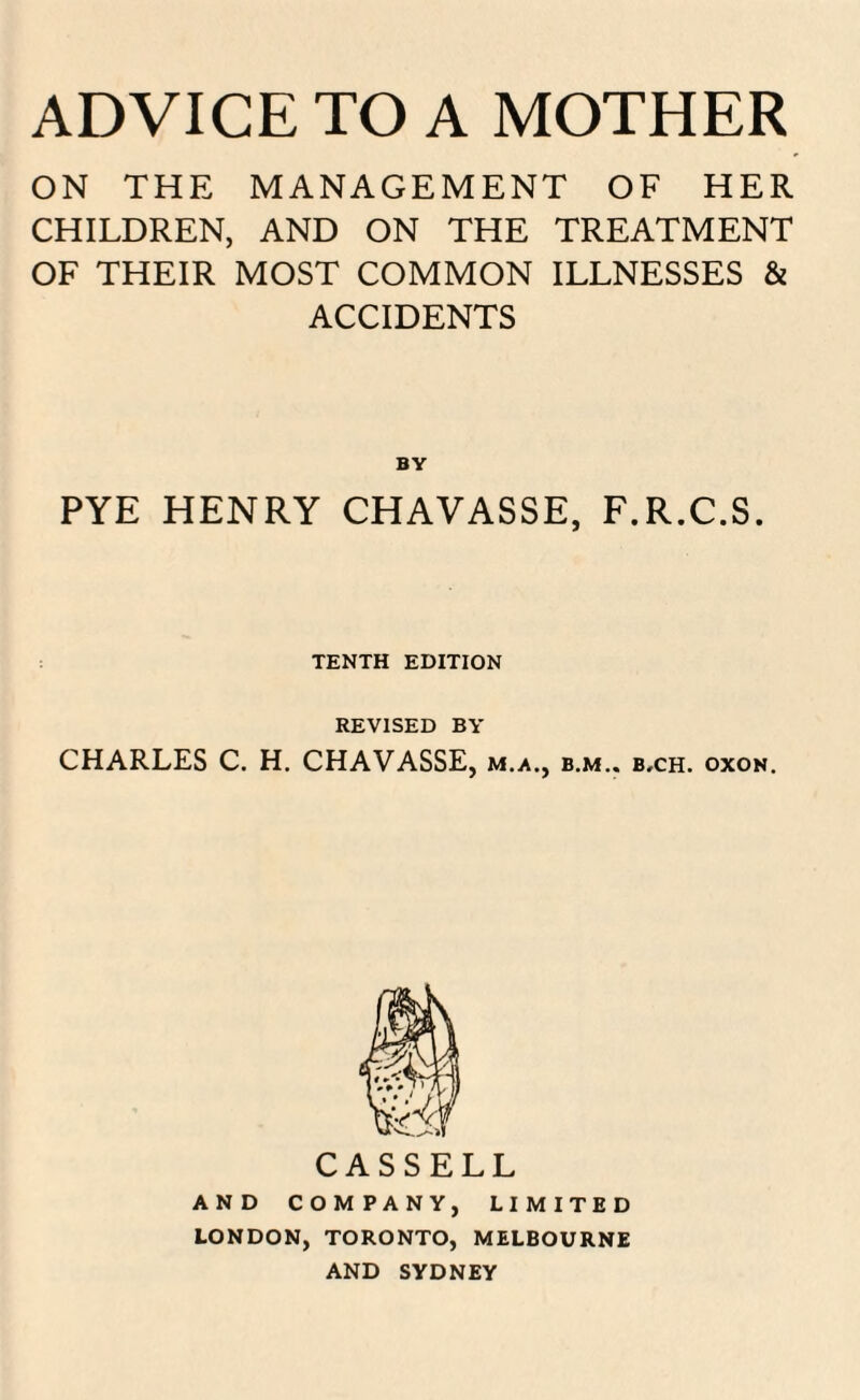 ON THE MANAGEMENT OF HER CHILDREN, AND ON THE TREATMENT OF THEIR MOST COMMON ILLNESSES & ACCIDENTS PYE HENRY CHAVASSE, F.R.C.S. TENTH EDITION REVISED BY CHARLES C. H. CHAVASSE, m.a., b.m.. b,ch. oxon. AND COMPANY, LIMITED LONDON, TORONTO, MELBOURNE AND SYDNEY