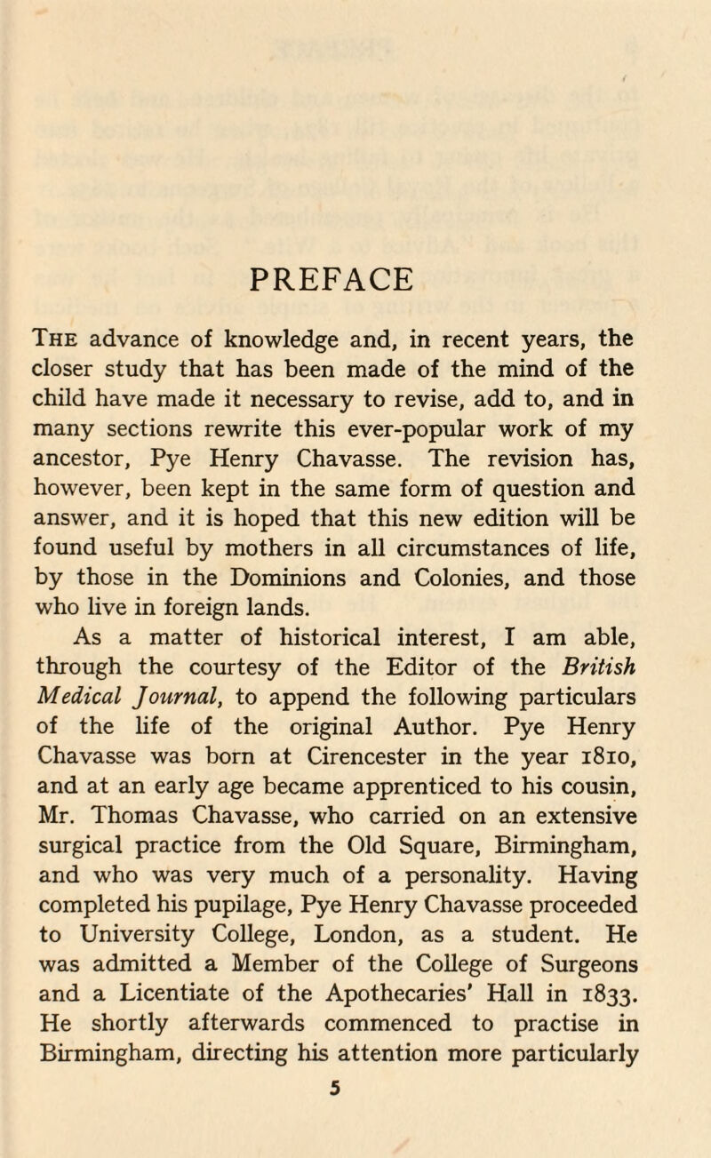 PREFACE The advance of knowledge and, in recent years, the closer study that has been made of the mind of the child have made it necessary to revise, add to, and in many sections rewrite this ever-popular work of my ancestor, Pye Henry Chavasse. The revision has, however, been kept in the same form of question and answer, and it is hoped that this new edition will be found useful by mothers in all circumstances of life, by those in the Dominions and Colonies, and those who live in foreign lands. As a matter of historical interest, I am able, through the courtesy of the Editor of the British Medical Journal, to append the following particulars of the life of the original Author. Pye Henry Chavasse was born at Cirencester in the year 1810, and at an early age became apprenticed to his cousin, Mr. Thomas Chavasse, who carried on an extensive surgical practice from the Old Square, Birmingham, and who was very much of a personality. Having completed his pupilage, Pye Henry Chavasse proceeded to University College, London, as a student. He was admitted a Member of the College of Surgeons and a Licentiate of the Apothecaries’ Hall in 1833. He shortly afterwards commenced to practise in Birmingham, directing his attention more particularly