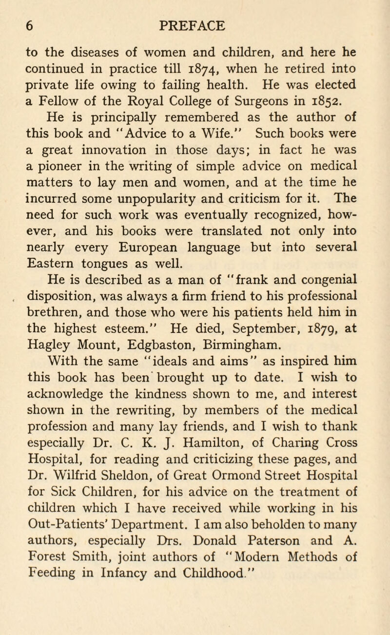 to the diseases of women and children, and here he continued in practice till 1874, when he retired into private life owing to failing health. He was elected a Fellow of the Royal College of Surgeons in 1852. He is principally remembered as the author of this book and “Advice to a Wife.” Such books were a great innovation in those days; in fact he was a pioneer in the writing of simple advice on medical matters to lay men and women, and at the time he incurred some unpopularity and criticism for it. The need for such work was eventually recognized, how¬ ever, and his books were translated not only into nearly every European language but into several Eastern tongues as well. He is described as a man of “frank and congenial disposition, was always a firm friend to his professional brethren, and those who were his patients held him in the highest esteem.” He died, September, 1879, at Hagley Mount, Edgbaston, Birmingham. With the same “ideals and aims” as inspired him this book has been brought up to date. I wish to acknowledge the kindness shown to me, and interest shown in the rewriting, by members of the medical profession and many lay friends, and I wish to thank especially Dr. C. K. J. Hamilton, of Charing Cross Hospital, for reading and criticizing these pages, and Dr. Wilfrid Sheldon, of Great Ormond Street Hospital for Sick Children, for his advice on the treatment of children which I have received while working in his Out-Patients' Department. I am also beholden to many authors, especially Drs. Donald Paterson and A. Forest Smith, joint authors of “Modern Methods of Feeding in Infancy and Childhood.”
