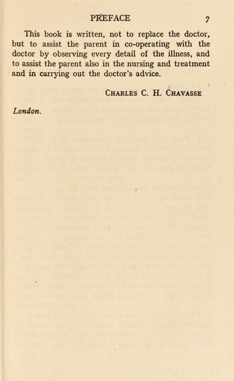 This book is written, not to replace the doctor, but to assist the parent in co-operating with the doctor by observing every detail of the illness, and to assist the parent also in the nursing and treatment and in carrying out the doctor’s advice. Charles C. H. Chavasse London.