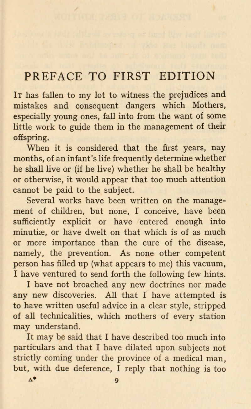 PREFACE TO FIRST EDITION It has fallen to my lot to witness the prejudices and mistakes and consequent dangers which Mothers, especially young ones, fall into from the want of some little work to guide them in the management of their offspring. When it is considered that the first years, nay months, of an infant’s life frequently determine whether he shall live or (if he live) whether he shall be healthy or otherwise, it would appear that too much attention cannot be paid to the subject. Several works have been written on the manage¬ ment of children, but none, I conceive, have been sufficiently explicit or have entered enough into minutise, or have dwelt on that which is of as much or more importance than the cure of the disease, namely, the prevention. As none other competent person has filled up (what appears to me) this vacuum, I have ventured to send forth the following few hints. I have not broached any new doctrines nor made any new discoveries. All that I have attempted is to have written useful advice in a clear style, stripped of all technicalities, which mothers of every station may understand. It may be said that I have described too much into particulars and that I have dilated upon subjects not strictly coming under the province of a medical man, but, with due deference, I reply that nothing is too