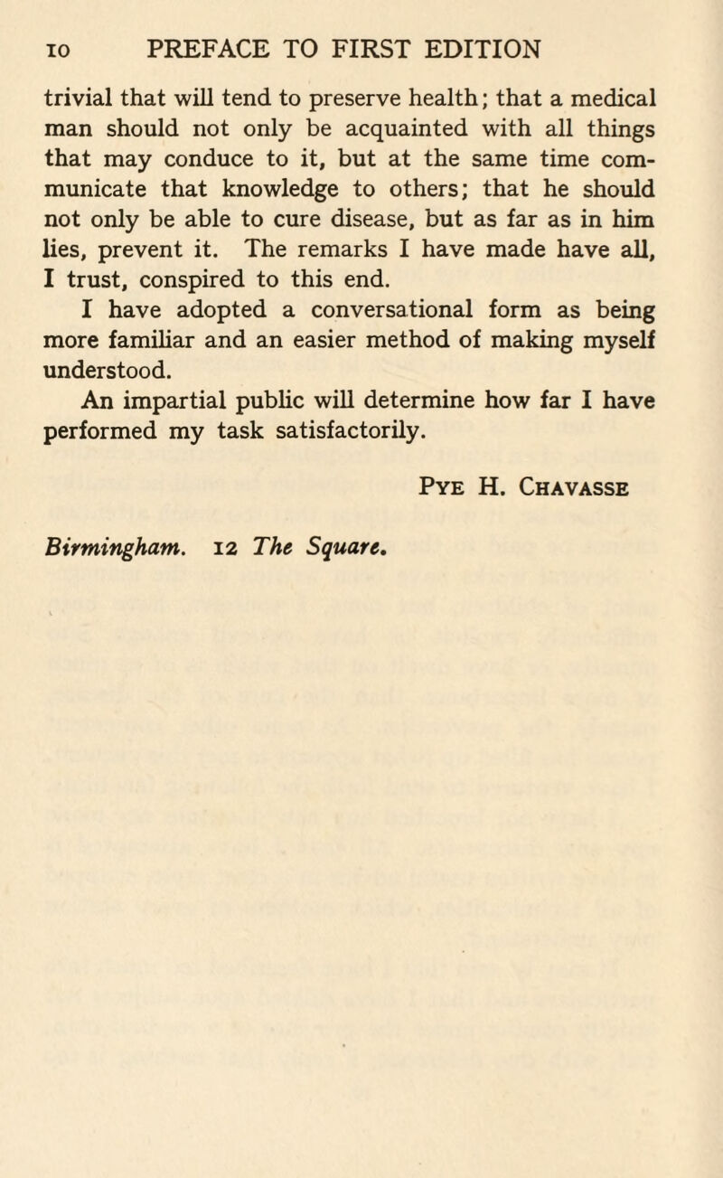 trivial that will tend to preserve health; that a medical man should not only be acquainted with all things that may conduce to it, but at the same time com¬ municate that knowledge to others; that he should not only be able to cure disease, but as far as in him lies, prevent it. The remarks I have made have all, I trust, conspired to this end. I have adopted a conversational form as being more familiar and an easier method of making myself understood. An impartial public will determine how far I have performed my task satisfactorily. Pye H. Chavasse Birmingham. 12 The Square.