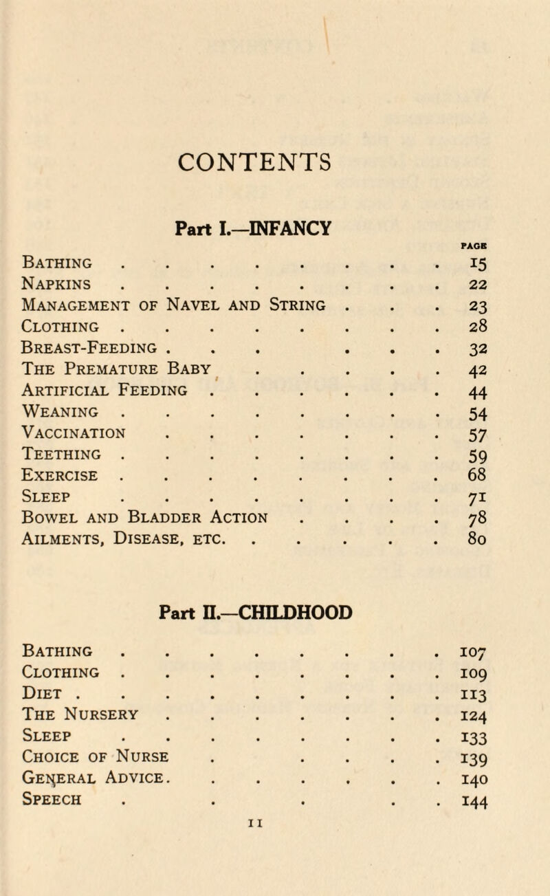 CONTENTS Part I.—INFANCY Bathing .... PAGE 15 Napkins .... • 22 Management of Navel and String 23 Clothing .... Breast-Feeding . • 28 32 The Premature Baby • 42 Artificial Feeding . • 44 Weaning .... • 54 Vaccination • 57 Teething .... • 59 Exercise .... a 68 Sleep .... • 7i Bowel and Bladder Action • 78 Ailments, Disease, etc. • 80 Part n.—CHILDHOOD Bathing . 107 Clothing . . 109 Diet . • 113 The Nursery . 124 Sleep • 133 Choice of Nurse • 139 General Advice. Speech • • . 140 . 144