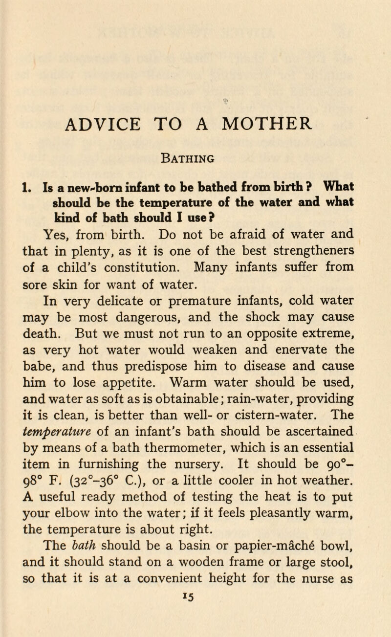 ADVICE TO A MOTHER Bathing 1. Is a new-born infant to be batbed from birth ? What should be the temperature of the water and what kind of bath should I use? Yes, from birth. Do not be afraid of water and that in plenty, as it is one of the best strengthened of a child’s constitution. Many infants suffer from sore skin for want of water. In very delicate or premature infants, cold water may be most dangerous, and the shock may cause death. But we must not run to an opposite extreme, as very hot water would weaken and enervate the babe, and thus predispose him to disease and cause him to lose appetite. Warm water should be used, and water as soft as is obtainable; rain-water, providing it is clean, is better than well- or cistern-water. The temperature of an infant’s bath should be ascertained by means of a bath thermometer, which is an essential item in furnishing the nursery. It should be 900- 98° F. (32°-36° C.), or a little cooler in hot weather. A useful ready method of testing the heat is to put your elbow into the water; if it feels pleasantly warm, the temperature is about right. The bath should be a basin or papier-mach£ bowl, and it should stand on a wooden frame or large stool, so that it is at a convenient height for the nurse as