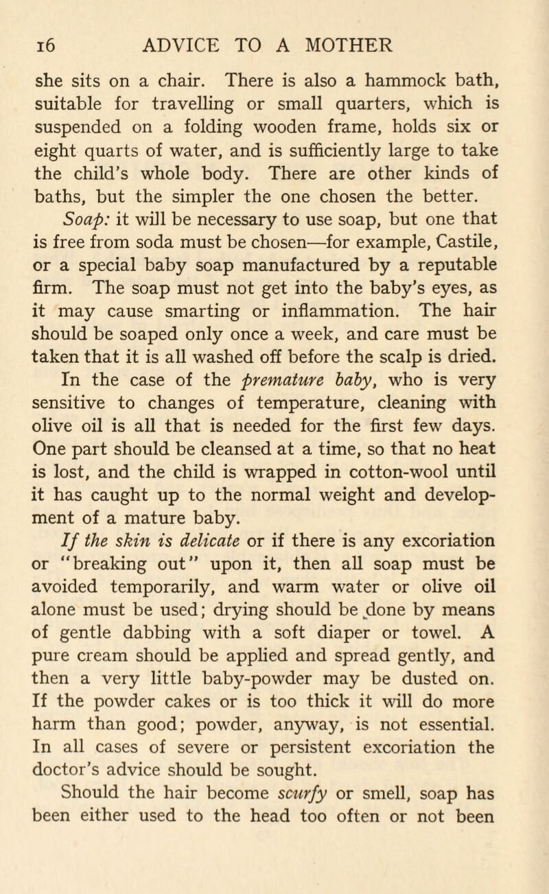 she sits on a chair. There is also a hammock bath, suitable for travelling or small quarters, which is suspended on a folding wooden frame, holds six or eight quarts of water, and is sufficiently large to take the child’s whole body. There are other kinds of baths, but the simpler the one chosen the better. Soap: it will be necessary to use soap, but one that is free from soda must be chosen—for example, Castile, or a special baby soap manufactured by a reputable firm. The soap must not get into the baby’s eyes, as it may cause smarting or inflammation. The hair should be soaped only once a week, and care must be taken that it is all washed off before the scalp is dried. In the case of the premature baby, who is very sensitive to changes of temperature, cleaning with olive oil is all that is needed for the first few days. One part should be cleansed at a time, so that no heat is lost, and the child is wrapped in cotton-wool until it has caught up to the normal weight and develop¬ ment of a mature baby. If the skin is delicate or if there is any excoriation or “breaking out” upon it, then all soap must be avoided temporarily, and warm water or olive oil alone must be used; drying should be done by means of gentle dabbing with a soft diaper or towel. A pure cream should be applied and spread gentfy, and then a very little baby-powder may be dusted on. If the powder cakes or is too thick it will do more harm than good; powder, anyway, is not essential. In all cases of severe or persistent excoriation the doctor’s advice should be sought. Should the hair become scurfy or smell, soap has been either used to the head too often or not been