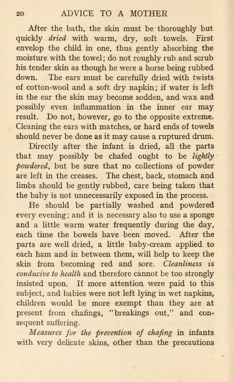 After the bath, the skin must be thoroughly but quickly dried with warm, dry, soft towels. First envelop the child in one, thus gently absorbing the moisture with the towel; do not roughly rub and scrub his tender skin as though he were a horse being rubbed down. The ears must be carefully dried with twists of cotton-wool and a soft dry napkin; if water is left in the ear the skin may become sodden, and wax and possibly even inflammation in the inner ear may result. Do not, however, go to the opposite extreme. Cleaning the ears with matches, or hard ends of towels should never be done as it may cause a ruptured drum. Directly after the infant is dried, all the parts that may possibly be chafed ought to be lightly powdered, but be sure that no collections of powder are left in the creases. The chest, back, stomach and limbs should be gently rubbed, care being taken that the baby is not unnecessarily exposed in the process. He should be partially washed and powdered every evening; and it is necessary also to use a sponge and a little warm water frequently during the day, each time the bowels have been moved. After the parts are well dried, a little baby-cream applied to each ham and in between them, will help to keep the skin from becoming red and sore. Cleanliness is conducive to health and therefore cannot be too strongly insisted upon. If more attention were paid to this subject, and babies were not left lying in wet napkins, children would be more exempt than they are at present from chafings, breakings out, and con¬ sequent suffering. Measures for the prevention of chafing in infants with very delicate skins, other than the precautions