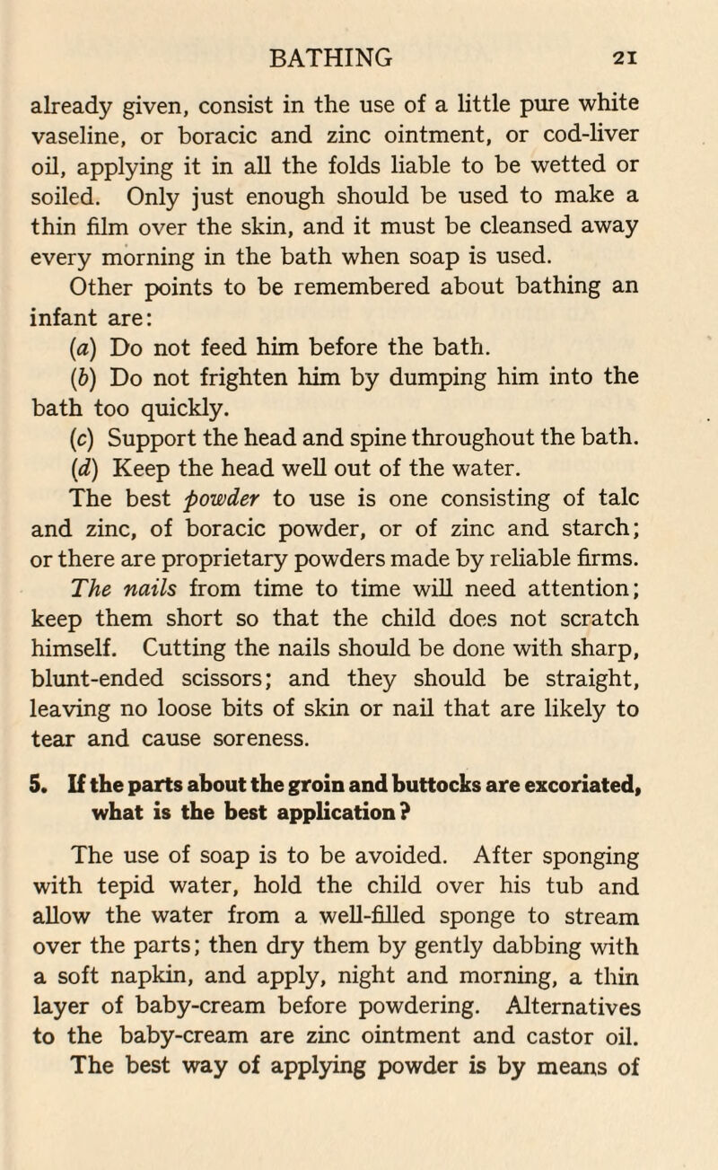 already given, consist in the use of a little pure white vaseline, or boracic and zinc ointment, or cod-liver oil, applying it in all the folds liable to be wetted or soiled. Only just enough should be used to make a thin film over the skin, and it must be cleansed away every morning in the bath when soap is used. Other points to be remembered about bathing an infant are: (ia) Do not feed him before the bath. (b) Do not frighten him by dumping him into the bath too quickly. (c) Support the head and spine throughout the bath. (d) Keep the head well out of the water. The best powder to use is one consisting of talc and zinc, of boracic powder, or of zinc and starch; or there are proprietary powders made by reliable firms. The nails from time to time will need attention; keep them short so that the child does not scratch himself. Cutting the nails should be done with sharp, blunt-ended scissors; and they should be straight, leaving no loose bits of skin or nail that are likely to tear and cause soreness. 5. If the parts about the groin and buttocks are excoriated, what is the best application? The use of soap is to be avoided. After sponging with tepid water, hold the child over his tub and allow the water from a well-filled sponge to stream over the parts; then dry them by gently dabbing with a soft napkin, and apply, night and morning, a thin layer of baby-cream before powdering. Alternatives to the baby-cream are zinc ointment and castor oil. The best way of applying powder is by means of