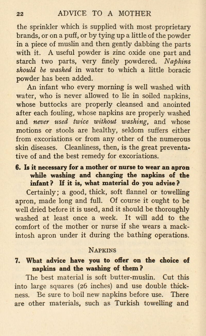 the sprinkler which is supplied with most proprietary brands, or on a puff, or by tying up a little of the powder in a piece of muslin and then gently dabbing the parts with it. A useful powder is zinc oxide one part and starch two parts, very finely powdered. Napkins should be washed in water to which a little boracic powder has been added. An infant who every morning is well washed with water, who is never allowed to lie in soiled napkins, whose buttocks are properly cleansed and anointed after each fouling, whose napkins are properly washed and never used twice without washing, and whose motions or stools are healthy, seldom suffers either from excoriations or from any other of the numerous skin diseases. Cleanliness, then, is the great preventa¬ tive of and the best remedy for excoriations. 6. Is it necessary for a mother or nurse to wear an apron while washing and changing the napkins of the infant? If it is, what material do you advise? Certainly; a good, thick, soft flannel or towelling apron, made long and full. Of course it ought to be well dried before it is used, and it should be thoroughly washed at least once a week. It will add to the comfort of the mother or nurse if she wears a mack¬ intosh apron under it during the bathing operations. Napkins 7. What advice have you to offer on the choice of napkins and the washing of them? The best material is soft butter-muslin. Cut this into large squares (26 inches) and use double thick¬ ness. Be sure to boil new napkins before use. There are other materials, such as Turkish towelling and