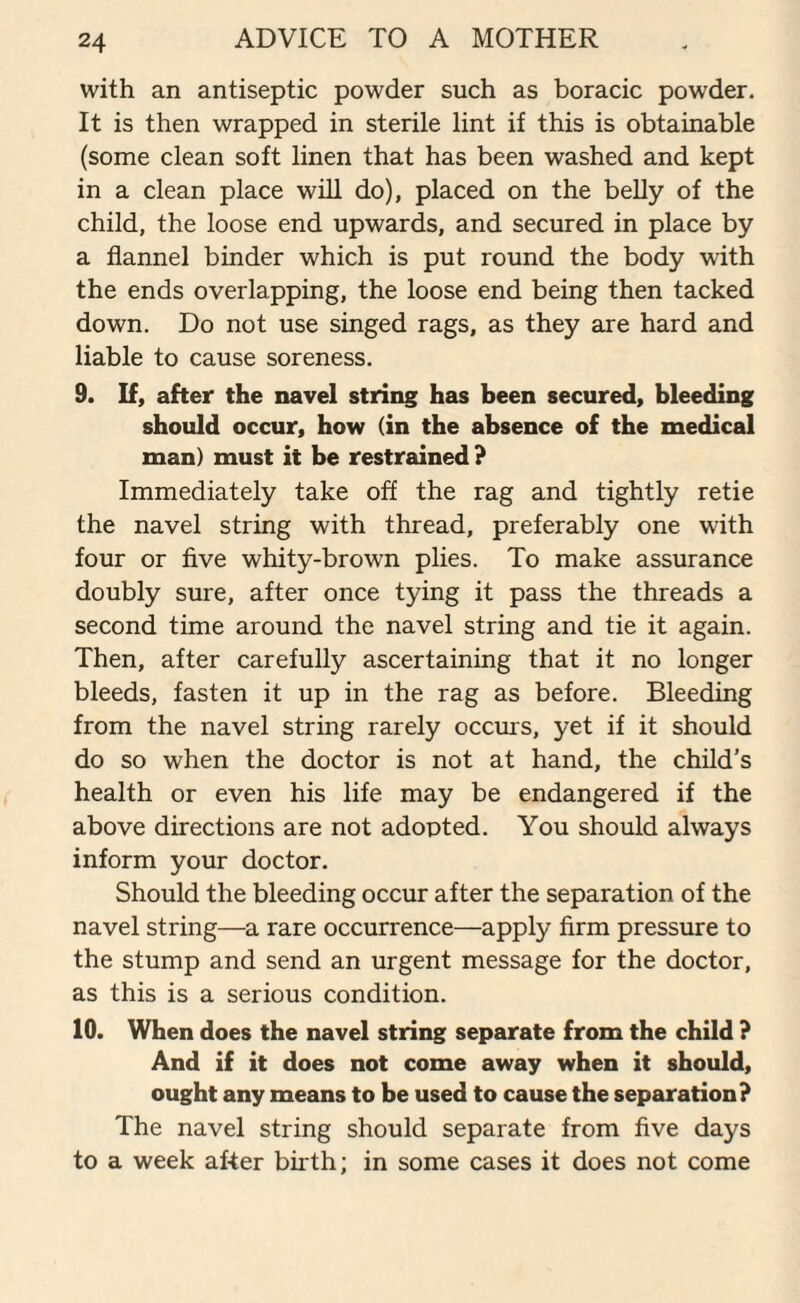 with an antiseptic powder such as boracic powder. It is then wrapped in sterile lint if this is obtainable (some clean soft linen that has been washed and kept in a clean place will do), placed on the belly of the child, the loose end upwards, and secured in place by a flannel binder which is put round the body with the ends overlapping, the loose end being then tacked down. Do not use singed rags, as they are hard and liable to cause soreness. 9. If, after the navel string has been secured, bleeding should occur, how (in the absence of the medical man) must it be restrained ? Immediately take off the rag and tightly retie the navel string with thread, preferably one with four or five whity-brown plies. To make assurance doubly sure, after once tying it pass the threads a second time around the navel string and tie it again. Then, after carefully ascertaining that it no longer bleeds, fasten it up in the rag as before. Bleeding from the navel string rarely occurs, yet if it should do so when the doctor is not at hand, the child’s health or even his life may be endangered if the above directions are not adopted. You should always inform your doctor. Should the bleeding occur after the separation of the navel string—a rare occurrence—apply firm pressure to the stump and send an urgent message for the doctor, as this is a serious condition. 10. When does the navel string separate from the child ? And if it does not come away when it should, ought any means to be used to cause the separation? The navel string should separate from five days to a week after birth; in some cases it does not come