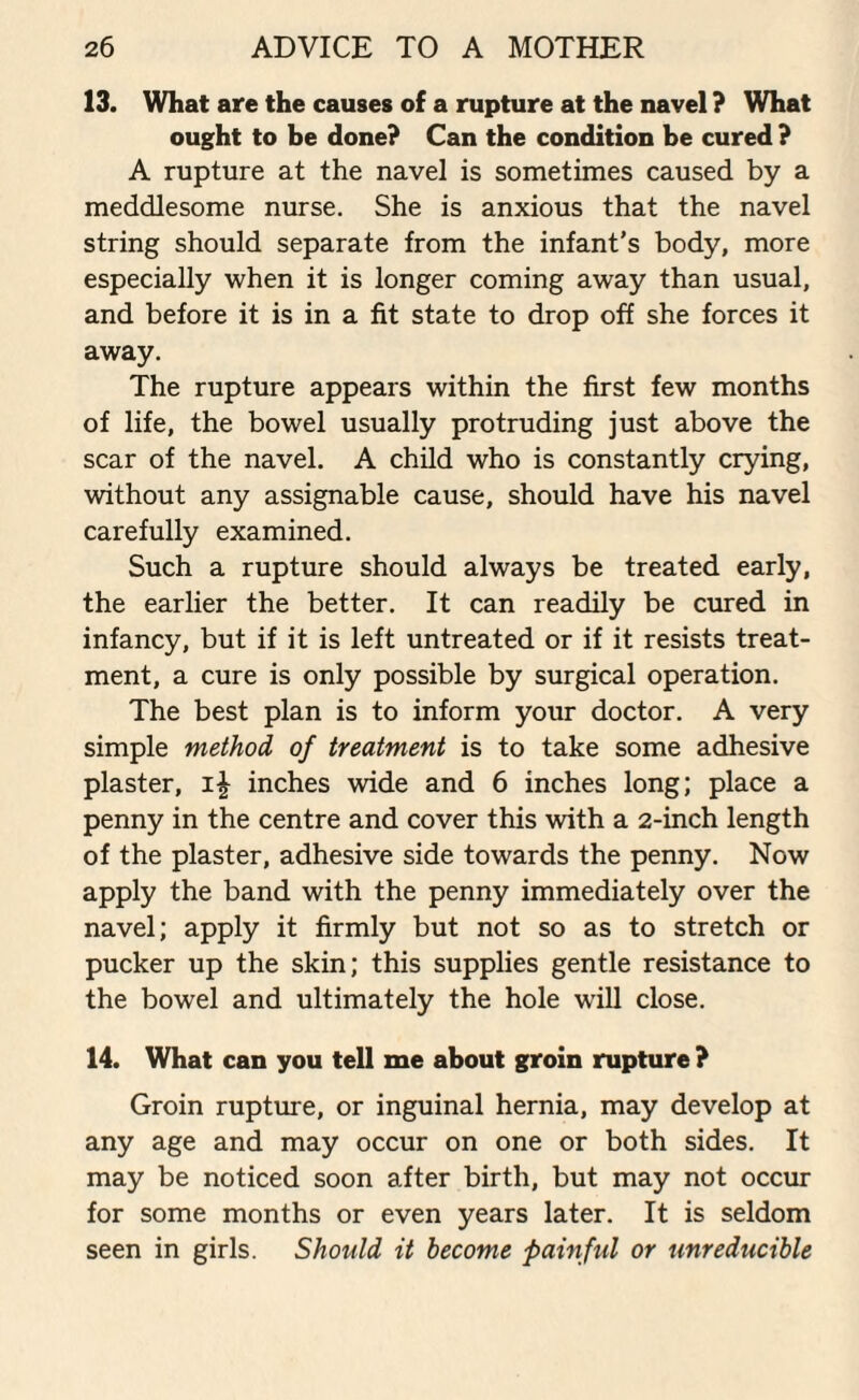 13. What are the causes of a rupture at the navel ? What ought to be done? Can the condition be cured ? A rupture at the navel is sometimes caused by a meddlesome nurse. She is anxious that the navel string should separate from the infant’s body, more especially when it is longer coming away than usual, and before it is in a fit state to drop off she forces it away. The rupture appears within the first few months of life, the bowel usually protruding just above the scar of the navel. A child who is constantly crying, without any assignable cause, should have his navel carefully examined. Such a rupture should always be treated early, the earlier the better. It can readily be cured in infancy, but if it is left untreated or if it resists treat¬ ment, a cure is only possible by surgical operation. The best plan is to inform your doctor. A very simple method of treatment is to take some adhesive plaster, inches wide and 6 inches long; place a penny in the centre and cover this with a 2-inch length of the plaster, adhesive side towards the penny. Now apply the band with the penny immediately over the navel; apply it firmly but not so as to stretch or pucker up the skin; this supplies gentle resistance to the bowel and ultimately the hole will close. 14. What can you tell me about groin rupture ? Groin rupture, or inguinal hernia, may develop at any age and may occur on one or both sides. It may be noticed soon after birth, but may not occur for some months or even years later. It is seldom seen in girls. Should it become painful or unreducible