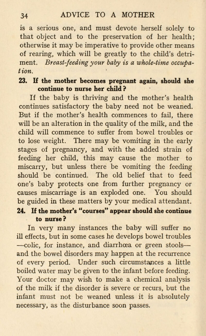 is a serious one, and must devote herself solely to that object and to the preservation of her health; otherwise it may be imperative to provide other means of rearing, which will be greatly to the child’s detri¬ ment. Breast-feeding your baby is a whole-time occupa- t ion. 23. If the mother becomes pregnant again, should she continue to nurse her child ? If the baby is thriving and the mother’s health continues satisfactory the baby need not be weaned. But if the mother’s health commences to fail, there will be an alteration in the quality of the milk, and the child will commence to suffer from bowel troubles or to lose weight. There may be vomiting in the early stages of pregnancy, and with the added strain of feeding her child, this may cause the mother to miscarry, but unless there be vomiting the feeding should be continued. The old belief that to feed one’s baby protects one from further pregnancy or causes miscarriage is an exploded one. You should be guided in these matters by your medical attendant. 24. If the mother's “courses” appear should she continue to nurse? In very many instances the baby will suffer no ill effects, but in some cases he develops bowel troubles —colic, for instance, and diarrhoea or green stools— and the bowel disorders may happen at the recurrence of every period. Under such circumstances a little boiled water may be given to the infant before feeding. Your doctor may wish to make a chemical analysis of the milk if the disorder is severe or recurs, but the infant must not be weaned unless it is absolutely necessary, as the disturbance soon passes.