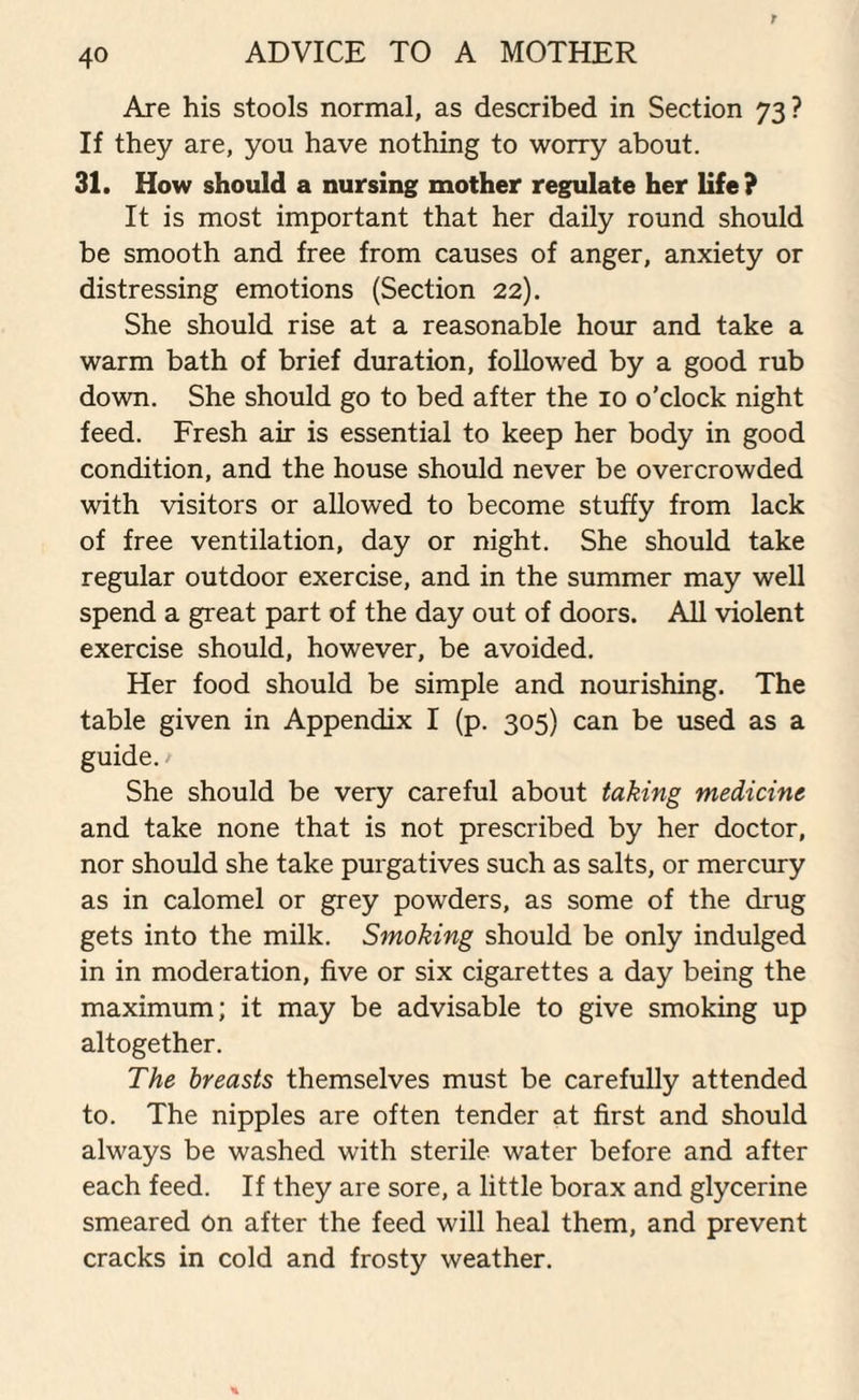 Are his stools normal, as described in Section 73? If they are, you have nothing to worry about. 31. How should a nursing mother regulate her life? It is most important that her daily round should be smooth and free from causes of anger, anxiety or distressing emotions (Section 22). She should rise at a reasonable hour and take a warm bath of brief duration, followed by a good rub down. She should go to bed after the 10 o'clock night feed. Fresh air is essential to keep her body in good condition, and the house should never be overcrowded with visitors or allowed to become stuffy from lack of free ventilation, day or night. She should take regular outdoor exercise, and in the summer may well spend a great part of the day out of doors. All violent exercise should, however, be avoided. Her food should be simple and nourishing. The table given in Appendix I (p. 305) can be used as a guide. / She should be very careful about taking medicine and take none that is not prescribed by her doctor, nor should she take purgatives such as salts, or mercury as in calomel or grey powders, as some of the drug gets into the milk. Smoking should be only indulged in in moderation, five or six cigarettes a day being the maximum; it may be advisable to give smoking up altogether. The breasts themselves must be carefully attended to. The nipples are often tender at first and should always be washed with sterile water before and after each feed. If they are sore, a little borax and glycerine smeared on after the feed will heal them, and prevent cracks in cold and frosty weather.