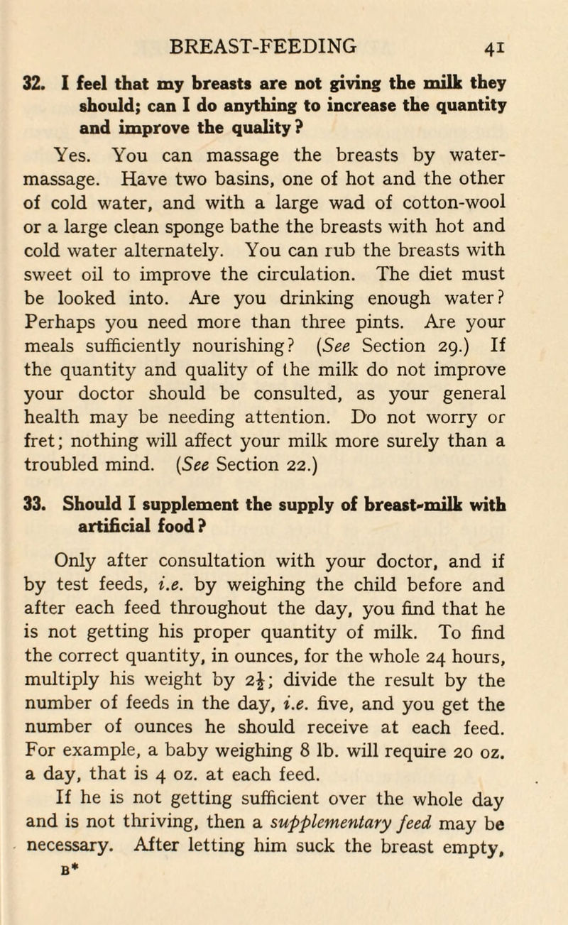 32. I feel that my breasts are not giving the milk they should; can I do anything to increase the quantity and improve the quality? Yes. You can massage the breasts by water- massage. Have two basins, one of hot and the other of cold water, and with a large wad of cotton-wool or a large clean sponge bathe the breasts with hot and cold water alternately. You can rub the breasts with sweet oil to improve the circulation. The diet must be looked into. Are you drinking enough water? Perhaps you need more than three pints. Are your meals sufficiently nourishing? (See Section 29.) If the quantity and quality of the milk do not improve your doctor should be consulted, as your general health may be needing attention. Do not worry or fret; nothing will affect your milk more surely than a troubled mind. (See Section 22.) 33. Should 1 supplement the supply of breast-milk with artificial food? Only after consultation with your doctor, and if by test feeds, i.e. by weighing the child before and after each feed throughout the day, you find that he is not getting his proper quantity of milk. To find the correct quantity, in ounces, for the whole 24 hours, multiply his weight by 2|; divide the result by the number of feeds in the day, i.e. five, and you get the number of ounces he should receive at each feed. For example, a baby weighing 8 lb. will require 20 oz. a day, that is 4 oz. at each feed. If he is not getting sufficient over the whole day and is not thriving, then a supplementary feed may be necessary. After letting him suck the breast empty, B*