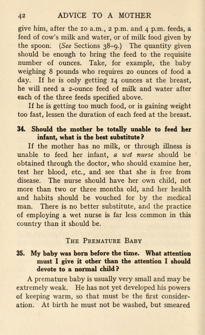 give him, after the io a.m., 2 p.m. and 4 p.m. feeds, a feed of cow’s milk and water, or of milk food given by the spoon. (See Sections 38-9.) The quantity given should be enough to bring the feed to the requisite number of ounces. Take, for example, the baby weighing 8 pounds who requires 20 ounces of food a day. If he is only getting 14 ounces at the breast, he will need a 2-ounce feed of milk and water after each of the three feeds specified above. If he is getting too much food, or is gaining weight too fast, lessen the duration of each feed at the breast. 34. Should the mother be totally unable to feed her infant, what is the best substitute ? If the mother has no milk, or through illness is unable to feed her infant, a wet nurse should be obtained through the doctor, who should examine her, test her blood, etc., and see that she is free from disease. The nurse should have her own child, not more than two or three months old, and her health and habits should be vouched for by the medical man. There is no better substitute, and the practice of employing a wet nurse is far less common in this country than it should be. The Premature Baby 35. My baby was born before the time. What attention must I give it other than the attention I should devote to a normal child? A premature baby is usually very small and may be extremely weak. He has not yet developed his powers of keeping warm, so that must be the first consider¬ ation. At birth he must not be washed, but smeared