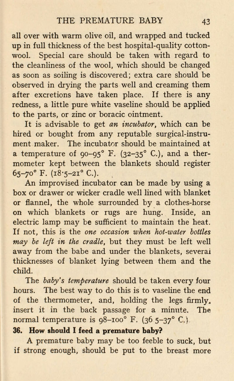 THE PREMATURE BABY all over with warm olive oil, and wrapped and tucked up in full thickness of the best hospital-quality cotton¬ wool. Special care should be taken with regard to the cleanliness of the wool, which should be changed as soon as soiling is discovered; extra care should be observed in drying the parts well and creaming them after excretions have taken place. If there is any redness, a little pure white vaseline should be applied to the parts, or zinc or boracic ointment. It is advisable to get an incubator, which can be hired or bought from any reputable surgical-instru¬ ment maker. The incubator should be maintained at a temperature of 90-95° F. (32-350 C.), and a ther¬ mometer kept between the blankets should register 65-70° F. (18-5-21° C.). An improvised incubator can be made by using a box or drawer or wicker cradle well lined with blanket or flannel, the whole surrounded by a clothes-horse on which blankets or rugs are hung. Inside, an electric lamp may be sufficient to maintain the heat. If not, this is the one occasion when hot-water bottles may be left in the cradle, but they must be left well away from the babe and under the blankets, several thicknesses of blanket lying between them and the child. The baby’s temperature should be taken every four hours. The best way to do this is to vaseline the end of the thermometer, and, holding the legs firmly, insert it in the back passage for a minute. The normal temperature is 98-100° F. (36 5-370 C. ) 36. How should I feed a premature baby? A premature baby may be too feeble to suck, but if strong enough, should be put to the breast more