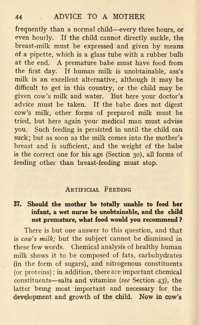 frequently than a normal child—every three hours, or even hourly. If the child cannot directly suckle, the breast-milk must be expressed and given by means of a pipette, which is a glass tube with a rubber bulb at the end. A premature babe must have food from the first day. If human milk is unobtainable, ass's milk is an excellent alternative, although it may be difficult to get in this country, or the child may be given cow’s milk and water. But here your doctor’s advice must be taken. If the babe does not digest cow’s milk, other forms of prepared milk must be tried, but here again your medical man must advise you. Such feeding is persisted in until the child can suck; but as soon as the milk comes into the mother's breast and is sufficient, and the weight of the babe is the correct one for his age (Section 30), all forms of feeding other than breast-feeding must stop. Artificial deeding 37. Should the mother be totally unable to feed her infant, a wet nurse be unobtainable, and the child not premature, what food would you recommend ? There is but one answer to this question, and that is cow’s milk; but the subject cannot be dismissed in these few words. Chemical analysis of healthy human milk shows it to be composed of fats, carbohydrates (in the form of sugars), and nitrogenous constituents (or proteins); in addition, there are important chemical constituents—salts and vitamins (see Section 43), the latter being most important and necessary for the development and growth of the child. Now in cow's